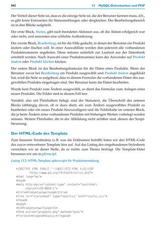 840                                                      13   MySQL-Datenbanken und PHP


Der Vorteil dieser Seite ist, dass es die einzige Seite ist, die der Benutzer kennen muss, d.h.,
es gibt keine Extraseiten für Statusmeldungen oder dergleichen. Der Bearbeitungsbereich
ist in drei Blöcke aufgeteilt.

Der erste Block, Status, gibt nach beendeten Aktionen aus, ob die Aktion erfolgreich war
oder nicht, und ansonsten eine schlichte Aufforderung.

Der zweite Block, Bearbeitung, ist für die Fälle gedacht, in denen der Benutzer ein Produkt
ändern oder löschen will. In einer Auswahlliste werden ihm jederzeit alle vorhandenen
Produktnummern angeboten. Diese müssen natürlich zur Laufzeit aus der Datenbank
ermittelt werden. Nach Auswahl einer Produktnummer kann der Anwender auf Produkt
ändern oder Produkt löschen klicken.

Der untere Block ist das Bearbeitungsformular für die Daten eines Produkts. Wenn der
Benutzer zuvor bei Bearbeitung ein Produkt ausgewählt und Produkt ändern angeklickt
hat, wird die Seite so aufgebaut, dass in diesem Formular die vorhandenen Daten des aus-
gewählten Produkts eingetragen sind. Der Benutzer kann die Daten bearbeiten.

Wurde kein Produkt zum Ändern ausgewählt, so dient das Formular zum Anlegen eines
neuen Produkts. Die Felder sind in diesem Fall leer.

Variabel, also mit Platzhaltern belegt, sind der Statustext, die Überschrift des unteren
Blocks (abhängig davon, ob er dazu dient, ein zum Ändern ausgewähltes Produkt zu
bearbeiten oder ein neues Produkt hinzuzufügen) und die Feldinhalte im unteren Block,
die ja beim Ändern eines vorhandenen Produkts mit bisherigen Werten vorbelegt werden
müssen. Weitere Platzhalter, die in der Abbildung nicht sichtbar sind, dienen der Script-
Steuerung.

Der HTML-Code des Template
Zum besseren Verständnis (z.B. was die Feldnamen betrifft) listen wir den HTML-Code
des zuvor entworfenen Template hier auf. Auf das Listing des eingebundenen Stylesheets
verzichten wir an dieser Stelle, da es nichts zum Thema beiträgt. Die Template-Datei
benennen wir um in pform.tpl.

Listing 13.2: HTML-Template »pform.tpl« für Produktverwaltung

      <!DOCTYPE HTML PUBLIC "-//W3C//DTD HTML 4.01//EN"
               "http://www.w3.org/TR/html4/strict.dtd">
      <html lang="de">
      <head>
      <meta http-equiv="content-type" content="text/html;
             charset=ISO-8859-1">
      <title>Produktverwaltung</title>
      <link rel="stylesheet" type="text/css" href="styles.css">
      </head>
      <body>
      <h1>Produktverwaltung</h1>
      <form action="produkte.php" method="post">
      <fieldset><legend>Status:</legend>
 