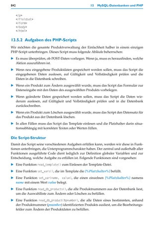 842                                                  13   MySQL-Datenbanken und PHP


      </p>
      </fieldset>
      </form>
      </body>
      </html>

13.5.2 Aufgaben des PHP-Scripts
Wir möchten die gesamte Produktverwaltung der Einfachheit halber in einem einzigen
PHP-Script unterbringen. Dieses Script muss folgende Abläufe beherrschen:

   Es muss überprüfen, ob POST-Daten vorliegen. Wenn ja, muss es herausfinden, welche
   Aktion auszuführen ist.

   Wenn neu eingegebene Produktdaten gespeichert werden sollen, muss das Script die
   eingegebenen Daten auslesen, auf Gültigkeit und Vollständigkeit prüfen und die
   Daten in die Datenbank schreiben.

   Wenn ein Produkt zum Ändern ausgewählt wurde, muss das Script das Formular zur
   Dateneingabe mit den Daten des ausgewählten Produkts vorbelegen.

   Wenn geänderte Daten gespeichert werden sollen, muss das Script die Daten wie-
   derum auslesen, auf Gültigkeit und Vollständigkeit prüfen und in die Datenbank
   zurückschreiben.

   Wenn ein Produkt zum Löschen ausgewählt wurde, muss das Script den Datensatz für
   das Produkt aus der Datenbank löschen.

   In allen Fällen muss das Script das Template einlesen und die Platzhalter darin situa-
   tionsabhängig mit korrekten Texten oder Werten füllen.

Die Script-Struktur
Damit das Script seine verschiedenen Aufgaben erfüllen kann, werden wir diese in Funk-
tionen unterbringen, die Unterprogrammcharakter haben. Der zentral und außerhalb aller
Funktionen ausgeführte Code dient lediglich zur Definition globaler Variablen und zur
Entscheidung, welche Aufgabe zu erfüllen ist. Folgende Funktionen sind vorgesehen:
   Eine Funktion read_template() zum Einlesen der Template-Datei.

   Eine Funktion set_vars(), die im Template die [%Platzhalter%] befüllt.

   Eine Funktion set_var(name, value), die einen einzelnen [%Platzhalter%] namens
   name mit einem Wert value belegt.
   Eine Funktion read_db_products(), die alle Produktnummern aus der Datenbank liest,
   um die Auswahlliste zum Ändern oder Löschen zu befüllen.

   Eine Funktion read_db_product($pnumber), die alle Daten eines bestimmten, anhand
   der Produktnummer (pnumber) identifizierten Produkts ausliest, um die Bearbeitungs-
   felder zum Ändern der Produktdaten zu befüllen.
 