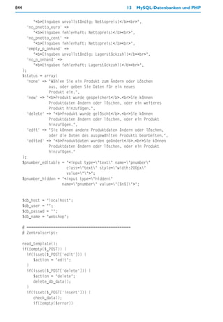 844                                                  13   MySQL-Datenbanken und PHP


           "<b>Eingaben unvollständig: Nettopreis!</b><br>",
        'no_pnetto_euro' =>
           "<b>Eingaben fehlerhaft: Nettopreis!</b><br>",
        'no_pnetto_cent' =>
           "<b>Eingaben fehlerhaft: Nettopreis!</b><br>",
        'empty_p_onhand' =>
           "<b>Eingaben unvollständig: Lagerstückzahl!</b><br>",
        'no_p_onhand' =>
           "<b>Eingaben fehlerhaft: Lagerstückzahl!</b><br>",
      );
      $status = array(
        'none' => "Wählen Sie ein Produkt zum Ändern oder Löschen
                  aus, oder geben Sie Daten für ein neues
                  Produkt ein.",
        'new' => "<b>Produkt wurde gespeichert</b>.<br>Sie können
                  Produktdaten ändern oder löschen, oder ein weiteres
                  Produkt hinzufügen.",
        'delete' => "<b>Produkt wurde gelöscht</b>.<br>Sie können
                  Produktdaten ändern oder löschen, oder ein Produkt
                  hinzufügen.",
        'edit' => "Sie können andere Produktdaten ändern oder löschen,
                  oder die Daten des ausgewählten Produkts bearbeiten.",
        'edited' => "<b>Produktdaten wurden geändert</b>.<br>Sie können
                  Produktdaten ändern oder löschen, oder ein Produkt
                  hinzufügen."
      );
      $pnumber_editable = "<input type="text" name="pnumber"
                           class="text" style="width:200px"
                           value="">";
      $pnumber_hidden = "<input type="hidden"
                         name="pnumber" value="[%n%]">";


      $db_host =   "localhost";
      $db_user =   "";
      $db_passwd   = "";
      $db_name =   "webshop";

      # ===============================================
      # Zentralscript:

      read_template();
      if(!empty($_POST)) {
        if(isset($_POST['edit'])) {
           $action = "edit";
        }
        if(isset($_POST['delete'])) {
           $action = "delete";
           delete_db_data();
        }
        if(isset($_POST['insert'])) {
           check_data();
           if(!empty($error))
 