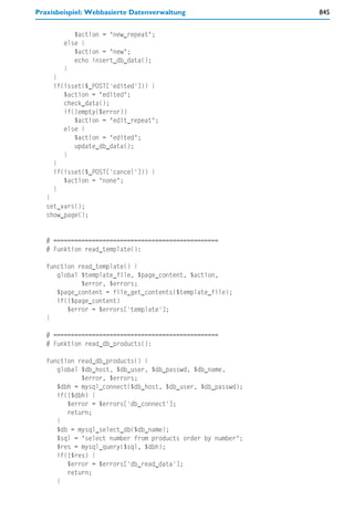 Praxisbeispiel: Webbasierte Datenverwaltung                   845


           $action = "new_repeat";
        else {
           $action = "new";
           echo insert_db_data();
        }
     }
     if(isset($_POST['edited'])) {
        $action = "edited";
        check_data();
        if(!empty($error))
           $action = "edit_repeat";
        else {
           $action = "edited";
           update_db_data();
        }
     }
     if(isset($_POST['cancel'])) {
        $action = "none";
     }
   }
   set_vars();
   show_page();


   # ===============================================
   # Funktion read_template():

   function read_template() {
      global $template_file, $page_content, $action,
             $error, $errors;
      $page_content = file_get_contents($template_file);
      if(!$page_content)
         $error = $errors['template'];
   }

   # ===============================================
   # Funktion read_db_products():

   function read_db_products() {
      global $db_host, $db_user, $db_passwd, $db_name,
             $error, $errors;
      $dbh = mysql_connect($db_host, $db_user, $db_passwd);
      if(!$dbh) {
         $error = $errors['db_connect'];
         return;
      }
      $db = mysql_select_db($db_name);
      $sql = "select number from products order by number";
      $res = mysql_query($sql, $dbh);
      if(!$res) {
         $error = $errors['db_read_data'];
         return;
      }
 