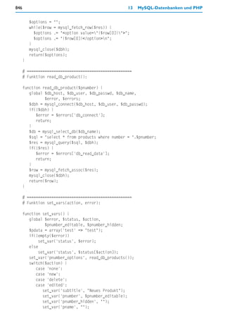 846                                                   13   MySQL-Datenbanken und PHP


          $options = "";
          while($row = mysql_fetch_row($res)) {
            $options .= "<option value="{$row[0]}">";
            $options .= "{$row[0]}</option>n";
          }
          mysql_close($dbh);
          return($options);
      }

      # ===============================================
      # Funktion read_db_product():

      function read_db_product($pnumber) {
         global $db_host, $db_user, $db_passwd, $db_name,
                $error, $errors;
         $dbh = mysql_connect($db_host, $db_user, $db_passwd);
         if(!$dbh) {
            $error = $errors['db_connect'];
            return;
         }
         $db = mysql_select_db($db_name);
         $sql = "select * from products where number = ".$pnumber;
         $res = mysql_query($sql, $dbh);
         if(!$res) {
            $error = $errors['db_read_data'];
            return;
         }
         $row = mysql_fetch_assoc($res);
         mysql_close($dbh);
         return($row);
      }

      # ===============================================
      # Funktion set_vars(action, error):

      function set_vars() {
         global $error, $status, $action,
                 $pnumber_editable, $pnumber_hidden;
         $pdata = array('test' => "test");
         if(!empty($error))
              set_var('status', $error);
         else
              set_var('status', $status[$action]);
         set_var('pnumber_options', read_db_products());
         switch($action) {
            case 'none':
            case 'new':
            case 'delete':
            case 'edited':
                set_var('subtitle', "Neues Produkt");
                set_var('pnumber', $pnumber_editable);
                set_var('pnumber_hidden', "");
                set_var('pname', "");
 