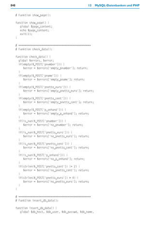 848                                                  13     MySQL-Datenbanken und PHP


      # Funktion show_page():

      function show_page() {
         global $page_content;
         echo $page_content;
         exit(1);
      }

      # ===============================================
      # Funktion check_data():

      function check_data() {
        global $errors, $error;
        if(empty($_POST['pnumber'])) {
           $error = $errors['empty_pnumber']; return;
        }
        if(empty($_POST['pname'])) {
           $error = $errors['empty_pname']; return;
        }
        if(empty($_POST['pnetto_euro'])) {
           $error = $errors['empty_pnetto_euro']; return;
        }
        if(empty($_POST['pnetto_cent'])) {
           $error = $errors['empty_pnetto_cent']; return;
        }
        if(empty($_POST['p_onhand'])) {
           $error = $errors['empty_p_onhand']; return;
        }
        if(is_nan($_POST['pnumber'])) {
           $error = $errors['no_pnumber']; return;
        }
        if(is_nan($_POST['pnetto_euro'])) {
           $error = $errors['no_pnetto_euro']; return;
        }
        if(is_nan($_POST['pnetto_cent'])) {
           $error = $errors['no_pnetto_cent']; return;
        }
        if(is_nan($_POST['p_onhand'])) {
           $error = $errors['no_p_onhand']; return;
        }
        if(strlen($_POST['pnetto_cent']) != 2) {
           $error = $errors['no_pnetto_cent']; return;
        }
        if(strlen($_POST['pnetto_euro']) > 4) {
           $error = $errors['no_pnetto_euro']; return;
        }
      }

      # ===============================================
      # Funktion insert_db_data():

      function insert_db_data() {
         global $db_host, $db_user, $db_passwd, $db_name,
 