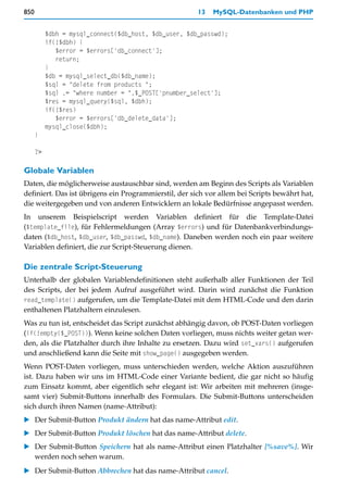 850                                                    13   MySQL-Datenbanken und PHP


           $dbh = mysql_connect($db_host, $db_user, $db_passwd);
           if(!$dbh) {
              $error = $errors['db_connect'];
              return;
           }
           $db = mysql_select_db($db_name);
           $sql = "delete from products ";
           $sql .= "where number = ".$_POST['pnumber_select'];
           $res = mysql_query($sql, $dbh);
           if(!$res)
              $error = $errors['db_delete_data'];
           mysql_close($dbh);
      }

      ?>

Globale Variablen
Daten, die möglicherweise austauschbar sind, werden am Beginn des Scripts als Variablen
definiert. Das ist übrigens ein Programmierstil, der sich vor allem bei Scripts bewährt hat,
die weitergegeben und von anderen Entwicklern an lokale Bedürfnisse angepasst werden.
In unserem Beispielscript werden Variablen definiert für die Template-Datei
($template_file), für Fehlermeldungen (Array $errors) und für Datenbankverbindungs-
daten ($db_host, $db_user, $db_passwd, $db_name). Daneben werden noch ein paar weitere
Variablen definiert, die zur Script-Steuerung dienen.

Die zentrale Script-Steuerung
Unterhalb der globalen Variablendefinitionen steht außerhalb aller Funktionen der Teil
des Scripts, der bei jedem Aufruf ausgeführt wird. Darin wird zunächst die Funktion
read_template() aufgerufen, um die Template-Datei mit dem HTML-Code und den darin
enthaltenen Platzhaltern einzulesen.
Was zu tun ist, entscheidet das Script zunächst abhängig davon, ob POST-Daten vorliegen
(if(!empty($_POST))). Wenn keine solchen Daten vorliegen, muss nichts weiter getan wer-
den, als die Platzhalter durch ihre Inhalte zu ersetzen. Dazu wird set_vars() aufgerufen
und anschließend kann die Seite mit show_page() ausgegeben werden.
Wenn POST-Daten vorliegen, muss unterschieden werden, welche Aktion auszuführen
ist. Dazu haben wir uns im HTML-Code einer Variante bedient, die gar nicht so häufig
zum Einsatz kommt, aber eigentlich sehr elegant ist: Wir arbeiten mit mehreren (insge-
samt vier) Submit-Buttons innerhalb des Formulars. Die Submit-Buttons unterscheiden
sich durch ihren Namen (name-Attribut):
   Der Submit-Button Produkt ändern hat das name-Attribut edit.
   Der Submit-Button Produkt löschen hat das name-Attribut delete.
   Der Submit-Button Speichern hat als name-Attribut einen Platzhalter [%save%]. Wir
   werden noch sehen warum.
   Der Submit-Button Abbrechen hat das name-Attribut cancel.
 
