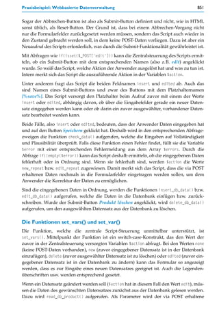 Praxisbeispiel: Webbasierte Datenverwaltung                                              851


Sogar der Abbrechen-Button ist also als Submit-Button definiert und nicht, wie in HTML
sonst üblich, als Reset-Button. Der Grund ist, dass bei einem Abbrechen-Vorgang nicht
nur die Formularfelder zurückgesetzt werden müssen, sondern das Script auch wieder in
den Zustand gebracht werden soll, in dem keine POST-Daten vorliegen. Dazu ist aber ein
Neuaufruf des Scripts erforderlich, was durch die Submit-Funktionalität gewährleistet ist.

Mit Abfragen wie if(isset($_POST['edit'])) kann die Zentralsteuerung des Scripts ermit-
teln, ob ein Submit-Button mit dem entsprechenden Namen (also z.B. edit) angeklickt
wurde. So weiß das Script, welche Aktion der Anwender ausgelöst hat und was zu tun ist.
Intern merkt sich das Script die auszuführende Aktion in der Variablen $action.

Unter anderem fragt das Script die beiden Feldnamen insert und edited ab. Auch das
sind Namen eines Submit-Buttons und zwar des Buttons mit dem Platzhalternamen
[%save%]. Das Script versorgt den Platzhalter beim Aufruf zuvor mit einem der Werte
insert oder edited, abhängig davon, ob über die Eingabefelder gerade ein neuer Daten-
satz eingegeben werden kann oder ob darin ein zuvor ausgewählter, vorhandener Daten-
satz bearbeitet werden kann.
Beide Fälle, also insert oder edited, bedeuten, dass der Anwender Daten eingegeben hat
und auf den Button Speichern geklickt hat. Deshalb wird in den entsprechenden Abfrage-
zweigen die Funktion check_data() aufgerufen, welche die Eingaben auf Vollständigkeit
und Plausibilität überprüft. Falls diese Funktion einen Fehler findet, füllt sie die Variable
$error mit einer entsprechenden Fehlermeldung aus dem Array $errors. Durch die
Abfrage if(!empty($error)) kann das Script deshalb ermitteln, ob die eingegebenen Daten
fehlerhaft oder in Ordnung sind. Wenn sie fehlerhaft sind, werden $action die Werte
new_repeat bzw. edit_repeat zugewiesen. Damit merkt sich das Script, dass die via POST
erhaltenen Daten nochmals in die Formularfelder eingetragen werden sollen, um dem
Anwender die Korrektur der Daten zu ermöglichen.

Sind die eingegebenen Daten in Ordnung, werden die Funktionen insert_db_data() bzw.
edit_db_data() aufgerufen, welche die Daten in die Datenbank einfügen bzw. zurück-
schreiben. Wurde der Submit-Button Produkt löschen angeklickt, wird delete_db_data()
aufgerufen, um den ausgewählten Datensatz aus der Datenbank zu löschen.

Die Funktionen set_vars() und set_var()
Die Funktion, welche die zentrale Script-Steuerung unmittelbar unterstützt, ist
set_vars(). Mittelpunkt der Funktion ist ein switch-case-Konstrukt, das den Wert der
zuvor in der Zentralsteuerung versorgten Variablen $action abfragt. Bei den Werten none
(keine POST-Daten vorhanden), new (zuvor eingegebener Datensatz ist in der Datenbank
einzufügen), delete (zuvor ausgewählter Datensatz ist zu löschen) oder edited (zuvor ein-
gegebener Datensatz ist in der Datenbank zu ändern) kann das Formular so angezeigt
werden, dass es zur Eingabe eines neuen Datensatzes geeignet ist. Auch die Legenden-
überschriften usw. werden entsprechend gesetzt.

Wenn ein Datensatz geändert werden soll ($action hat in diesem Fall den Wert edit), müs-
sen die Daten des gewünschten Datensatzes zunächst aus der Datenbank gelesen werden.
Dazu wird read_db_product() aufgerufen. Als Parameter wird der via POST erhaltene
 