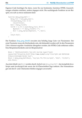856                                                    13   MySQL-Datenbanken und PHP


Eigenen Code benötigen Sie dann, wenn Sie nur bestimmte, harmlose HTML-Auszeich-
nungen erlauben möchten, andere dagegen nicht. Die nachfolgende Funktion ist ein Bei-
spiel, wie sich so etwas realisieren lässt:

      function deny_preg_html() {
         $arg_list = func_get_args();
         if(count($arg_list) == 0)
            return(false);
         $str = $arg_list[0];
         for($i = 1; $i < count($arg_list); $i++) {
            $pattern = "/".$arg_list[$i]."/";
            $str = preg_replace($pattern, "", $str);
         }
         return $str;
      }

Die Funktion deny_preg_html() erwartet eine beliebig lange Liste von Parametern. Der
erste Parameter muss die Zeichenkette sein, die behandelt werden soll. In den Parametern
2 bis n können reguläre Ausdrücke übergeben werden, die HTML-Code entfernen sollen.
Eine Beispielzeichenkette und ein Beispielaufruf:

      $test = "<h1>Test</h1>Ein Test mit <script type="text/
      javascript">location.href='http://www.example.org/'</script> und <b>fettem
      <i>kursivfettem</i></b> Text";
      $test = deny_preg_html($test, "<script.*?>.*?</script>", "<h1>", "</h1>");
      echo $test;

Aus dem Inhalt von $test werden durch Aufruf von deny_preg_html() das komplette Java-
Script samt JavaScript-Code sowie die h1-Überschriften-Tags entfernt. Die Formatierun-
gen mit den b- und i-Elementen bleiben dagegen unversehrt.
 