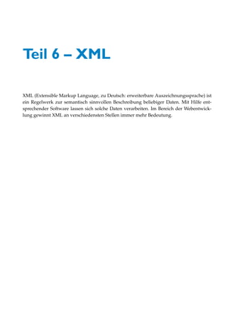 Teil 6 – XML

XML (Extensible Markup Language, zu Deutsch: erweiterbare Auszeichnungssprache) ist
ein Regelwerk zur semantisch sinnvollen Beschreibung beliebiger Daten. Mit Hilfe ent-
sprechender Software lassen sich solche Daten verarbeiten. Im Bereich der Webentwick-
lung gewinnt XML an verschiedensten Stellen immer mehr Bedeutung.
 