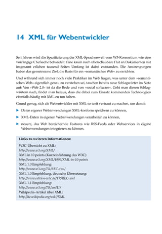 14 XML für Webentwickler

Seit Jahren wird die Spezifizierung der XML-Sprachenwelt vom W3-Konsortium wie eine
vorrangige Chefsache behandelt. Eine kaum noch überschaubare Flut an Dokumenten mit
insgesamt etlichen tausend Seiten Umfang ist dabei entstanden. Die Anstrengungen
haben das gemeinsame Ziel, die Basis für ein »semantisches Web« zu errichten.
Und während sich immer noch viele Praktiker im Web fragen, was unter dem »semanti-
schen Web« eigentlich genau zu verstehen sei, tauchen bereits neue Schlagwörter im Netz
auf: Von »Web 2.0« ist da die Rede und von »social software«. Geht man diesen Schlag-
wörtern nach, findet man heraus, dass die dabei zum Einsatz kommenden Technologien
ebenfalls häufig mit XML zu tun haben.

Grund genug, sich als Webentwickler mit XML so weit vertraut zu machen, um damit:
   Daten eigener Webanwendungen XML-konform speichern zu können,

   XML-Daten in eigenen Webanwendungen verarbeiten zu können,

   neuere, das Web bereichernde Features wie RSS-Feeds oder Webservices in eigene
   Webanwendungen integrieren zu können.


 Links zu weiteren Informationen:

 W3C-Übersicht zu XML:
 http://www.w3.org/XML/
 XML in 10 points (Kurzeinführung des W3C):
 http://www.w3.org/XML/1999/XML-in-10-points
 XML 1.0 Empfehlung:
 http://www.w3.org/TR/REC-xml/
 XML 1.0 Empfehlung, deutsche Übersetzung:
 http://www.edition-w3c.de/TR/REC-xml
 XML 1.1 Empfehlung:
 http://www.w3.org/TR/xml11/
 Wikipedia-Artikel über XML:
 http://de.wikipedia.org/wiki/XML
 