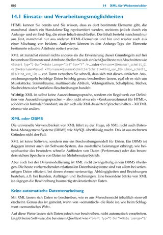 860                                                         14   XML für Webentwickler


14.1 Einsatz- und Verarbeitungsmöglichkeiten
HTML kennen Sie bereits und Sie wissen, dass es dort bestimmte Elemente gibt, die
manchmal durch ein Standalone-Tag repräsentiert werden, meistens jedoch durch ein
Anfangs- und ein End-Tag, die einen Inhalt einschließen. Der Inhalt besteht manchmal nur
aus Text, manchmal nur aus anderen HTML-Elementen und hin und wieder auch aus
einer Mischung von beidem. Außerdem können in den Anfangs-Tags der Elemente
bestimmte erlaubte Attribute notiert werden.

XML ist zunächst einmal nichts anderes als die Erweiterung dieser Grundregeln auf frei
benennbare Elemente und Attribute. Stellen Sie sich einfach Quelltexte mit Abschnitten wie
<Tonart Typ=”C-Dur”><Note Laenge=”1/4” Ton=”F” /> ... oder <Person><ID>manuel_schmitt_01
</ID><Vorname>Manuel </Vorname><Zuname>Schmitt</Schmitt><Kind_von_ID> simon_schmitt_
01</Kind_von_ID> ... vor. Dann verstehen Sie schnell, dass sich mit diesen einfachen Aus-
zeichnungsregeln beliebige Daten beliebig genau beschreiben lassen, egal ob es sich um
Musikstücke, Stammbäume, multimediale Abläufe, Vektorgrafiken, Schaltpläne, Bücher,
Nachrichten oder Workflow-Beschreibungen handelt.

Wichtig: XML ist selbst keine Auszeichnungssprache, sondern ein Regelwerk zur Defini-
tion von Auszeichnungssprachen – also nicht etwa ein »Konkurrenzformat für HTML«,
sondern ein formaler Standard, an den sich alle XML-basierten Sprachen halten – XHTML
ebenso wie andere.

XML oder DBMS
Die universelle Verwendbarkeit von XML führt zu der Frage, ob XML nicht auch Daten-
bank-Management-Systeme (DBMS) wie MySQL überflüssig macht. Das ist aus mehreren
Gründen nicht der Fall:
XML ist keine Software, sondern nur ein Beschreibungsmodell für Daten. Ein DBMS ist
dagegen immer auch ein Software-System, das zusätzliche Leistungen erbringt, wie bei-
spielsweise das besonders schnelle Auffinden von Daten (Performanz) oder das beson-
ders sichere Speichern von Daten im Mehrbenutzerbetrieb.

Aber auch bei der Datenmodellierung ist XML nicht zwangsläufig einem DBMS überle-
gen. Die heute vorherrschenden relationalen Datenbanksysteme sind vor allem bei serien-
artigen Daten effizient, bei denen ebenso serienartige Abhängigkeiten und Beziehungen
bestehen, z.B. bei Kunden, Aufträgen und Rechnungen. Eine besondere Stärke von XML
ist dagegen die Beschreibung baumartig strukturierbarer Daten.

Keine automatische Datenverarbeitung
Mit XML lassen sich Daten so beschreiben, wie es aus Menschensicht inhaltlich sinnvoll
erscheint. Genau das ist gemeint, wenn von »semantisch« die Rede ist, wie beim Schlag-
wort »semantisches Web«.

Auf diese Weise lassen sich Daten jedoch nur beschreiben, nicht automatisch verarbeiten.
Es gibt keine Software, die bei einem Quelltext wie <Tonart Typ=”C-Dur”><Note Laenge=”1/
 