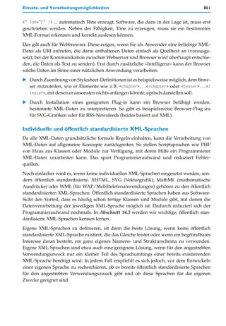 Einsatz- und Verarbeitungsmöglichkeiten                                              861


4” Ton=”F” /> ... automatisch Töne erzeugt. Software, die dazu in der Lage ist, muss erst
geschrieben werden. Neben der Fähigkeit, Töne zu erzeugen, muss sie ein bestimmtes
XML-Format erkennen und korrekt auslesen können.

Das gilt auch für Webbrowser. Diese zeigen, wenn Sie als Anwender eine beliebige XML-
Datei als URI aufrufen, die darin enthaltenen Daten einfach als Quelltext an (vorausge-
setzt, bei der Kommunikation zwischen Webserver und Browser wird überhaupt entschie-
den, die Daten als Text zu senden). Erst durch zusätzliche »Intelligenz« kann der Browser
solche Daten im Sinne einer nützlichen Anwendung verarbeiten:

   Durch Zuordnung von Stylesheet-Definitionen ist es beispielsweise möglich, dem Brow-
   ser mitzuteilen, wie er Elemente wie z.B. <chapter>...</chapter> oder <teaser>...</
   teaser>, mit denen er ansonsten nichts anfangen könnte, optisch darstellen soll.

   Durch Installation eines geeigneten Plug-in kann ein Browser befähigt werden,
   bestimmte XML-Daten zu interpretieren. So gibt es beispielsweise Browser-Plug-ins
   für SVG-Grafiken oder für RSS-Newsfeeds (beides basiert auf XML).

Individuelle und öffentlich standardisierte XML-Sprachen
Da alle XML-Daten grundsätzliche formale Regeln einhalten, kann die Verarbeitung von
XML-Daten auf allgemeine Konzepte zurückgreifen. So stellen Scriptsprachen wie PHP
von Haus aus Klassen oder Module zur Verfügung, mit deren Hilfe ein Programmierer
XML-Daten verarbeiten kann. Das spart Programmieraufwand und reduziert Fehler-
quellen.

Noch einfacher wird es, wenn keine individuellen XML-Sprachen eingesetzt werden, son-
dern öffentlich standardisierte. XHTML, SVG (Vektorgrafik), MathML (mathematische
Ausdrücke) oder WML (für WAP/Mobiltelefonanwendungen) gehören zu den öffentlich
standardisierten XML-Sprachen. Öffentlich standardisierte Sprachen haben aus Software-
Sicht den Vorteil, dass es häufig schon fertige Klassen und Module gibt, mit denen die
Datenverarbeitung der jeweiligen XML-Sprache möglich ist. Dadurch reduziert sich der
Programmieraufwand nochmals. In Abschnitt 14.3 werden wir wichtige, öffentlich stan-
dardisierte XML-Sprachen kennen lernen.
Eigene XML-Sprachen zu definieren, ist dann die beste Lösung, wenn keine öffentlich
standardisierte XML-Sprache existiert, die das Gleiche leistet oder wenn ein begründbares
Interesse daran besteht, ein ganz eigenes Namens- und Strukturschema zu verwenden.
Eigene XML-Sprachen sind etwa auch eine geeignete Lösung, wenn für den angestrebten
Verwendungszweck nur ein kleiner Teil des Sprachumfangs einer bereits existierenden
XML-Sprache benötigt wird. In jedem Fall empfiehlt es sich jedoch, vor dem Entwickeln
einer eigenen Sprache zu recherchieren, ob es bereits öffentlich standardisierte Sprachen
für den angestrebten Verwendungszweck gibt und ob diese Sprachen für die eigenen
Zwecke geeignet sind.
 