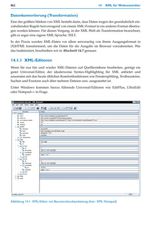 862                                                          14   XML für Webentwickler


Datenkonvertierung (Transformation)
Eine der größten Stärken von XML besteht darin, dass Daten wegen der grundsätzlich ein-
zuhaltenden Regeln hervorragend von einem XML-Format in ein anderes Format übertra-
gen werden können. Für diesen Vorgang, in der XML-Welt als Transformation bezeichnet,
gibt es sogar eine eigene XML-Sprache: XSLT.

In der Praxis werden XML-Daten vor allem serverseitig von ihrem Ausgangsformat in
(X)HTML transformiert, um die Daten für die Ausgabe im Browser vorzubereiten. Wie
das funktioniert, beschreiben wir in Abschnitt 14.7 genauer.


14.1.1 XML-Editoren
Wenn Sie nur hin und wieder XML-Dateien auf Quelltextebene bearbeiten, genügt ein
guter Universal-Editor, der idealerweise Syntax-Highlighting für XML anbietet und
ansonsten mit den heute üblichen Komfortfunktionen wie Fenstersplitting, Textbausteine,
Suchen und Ersetzen auch über mehrere Dateien usw. ausgestattet ist.
Unter Windows kommen hierzu führende Universal-Editoren wie EditPlus, UltraEdit
oder Notepad++ in Frage.




Abbildung 14.1: XML-Editor mit Baumstrukturbearbeitung (hier: XML Notepad)
 