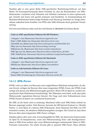 Einsatz- und Verarbeitungsmöglichkeiten                                              863


Daneben gibt es eine ganze Reihe XML-spezifischer Bearbeitungs-Software auf dem
Markt. Ein Konzeptschwerpunkt dieser Produkte ist, dass die Baumstruktur von XML-
Dokumenten visualisiert wird. Elemente und Attribute erscheinen in einer explorer-arti-
gen Ansicht und lassen sich gezielt ansteuern und bearbeiten. In Zusammenhang mit
Stylesheet-Definitionen bieten einige Produkte auch Wysiwyg-Ansichten an. Einige unter-
stützen außerdem beim Erstellen von DTDs oder XML-Schemata durch grafische Visuali-
sierung.

Für Universal-Editoren siehe auch der Link-Kasten in Abschnitt 2.1.2 dieses Buchs.


 Links zu XML-spezifischen Editoren für MS Windows

 <oXygen/> (en, Shareware): http://www.oxygenxml.com/
 Peter’s XML-Editor (en, Freeware): http://www.iol.ie/~pxe/
 UltraXML (en, Shareware): http://www.webxsystems.com/UltraXML.htm
 XRay (en/en, Freeware): http://www.architag.com/xray/
 XMetal (en/de, Shareware): http://www.xmetal.com/products/
 XML Spy (en/de, Shareware): http://www.altova.com/products_ide.html
 XML NotePad (en, Freeware): http://www.webattack.com/get/xmlnotepad.html
 Links zu XML-spezifischen Editoren für Macintosh

 <oXygen/> (en, Shareware): http://www.oxygenxml.com/
 ElfData (en, Shareware): http://www.elfdata.com/xmleditor/
 Links zu code-basierten Editoren für Linux

 <oXygen/> (en, Shareware): http://www.oxygenxml.com/
 Emacs XML-Erweiterung (en, Freeware): http://xae.sunsite.dk/


14.1.2 XML-Parser
HTML wird vor allem von Browsern und vergleichbaren Webclients interpretiert. Zu die-
sem Zweck verfügen die Browser über einen integrierten HTML-Parser, der HTML-Code
zerlegt und daraus eine Bildschirmausgabe generiert. Wenn CSS im Spiel ist, werden ent-
sprechende Style-Definitionen berücksichtigt. Wer Webseiten entwickelt, weiß, dass jeder
Webanwender irgendeinen Browser benutzt. Die Frage nach dem Vorhandensein eines
HTML-Parsers ist damit von vorneherein beantwortet.

Bei XML ist die Sache nicht so eindeutig. Manchmal sollen auch XML-Daten einfach im
Browser angezeigt werden. Viele Browser, darunter der MS Internet Explorer 6.x, Mozilla
Firefox 1.x und Opera 8.x, können XML-Dokumente, deren Elemente mit Hilfe von CSS
formatiert werden, als attraktives Bildschirmergebnis anzeigen. Der Grund ist, dass diese
Browser über einen integrierten XML-Parser verfügen.

Daneben gibt es aber auch viele Anwendungsfälle für XML, bei denen kein Endanwender
im Spiel ist. So beispielsweise, wenn eine Webanwendung Nutz- oder Konfigurations-
daten in XML-Form einliest oder wenn Webanwendungen untereinander Daten in XML-
Formaten austauschen. Für solche Zwecke gibt es separate XML-Parser. Diese arbeiten
 