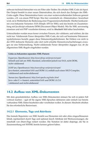 864                                                          14   XML für Webentwickler


software-technisch betrachtet wie ein Filter oder Treiber. Sie erhalten XML-Code als Input.
Der Output besteht in einer neuen Datenstruktur, die sich durch das Zerlegen des XML-
Codes ergibt. Diese Datenstruktur kann von einer weiterverarbeitenden Software genutzt
werden, z.B. von einem PHP-Script. Was hier vereinfacht als »Datenstruktur« bezeichnet
wird, ist in Wirklichkeit die Bedienung einer Programmierschnittstelle. Hierbei konkurrie-
ren zwei bekannte Varianten: SAX (Simple API for XML) und das bereits im Zusammen-
hang mit JavaScript erläuterte DOM (Document Object Model). Wie Sie XML serverseitig
einsetzen und mit PHP verarbeiten können, wird in Abschnitt 14.8 näher beschrieben.

Unterschieden werden muss ferner zwischen Parsern, die validieren, und solchen, die das
nicht tun. Validierende Parser überprüfen XML-Code, der sich auf bestimmte Dokument-
typdefinitionen bezieht, gegen diese Dokumenttypdefinitionen. Bei Fehlern wie nicht in
der DTD definierte Elemente oder dort nicht erlaubte Elementverschachtelungen erzeu-
gen sie eine Fehlermeldung. Nicht-validierende Parser überprüfen dagegen nur, ob die
allgemeinen XML-Regeln eingehalten werden.


 Links zu bekannten separaten XML-Parsern

 Expat (en, OpenSource): http://sourceforge.net/projects/expat/
 Schnell und nah am XML-Standard, unterstützt jedoch nur SAX, nicht DOM,
 nicht validierend

 JAXP (en, OpenSource): http://sourceforge.net/projects/expat/
 Java-basiert, unterstützt SAX und DOM 1.0, enthält auch einen XSLT-Compiler,
 validierend und nichtvalidierend

 Xerxes (en, OpenSource): http://xml.apache.org/index.html
 Java- oder C++-basiert, unterstützt SAX und DOM 1.0/2.0
 validierend und nichtvalidierend



14.2 Aufbau von XML-Dokumenten
Mit dem grundsätzlichen Aufbau von XML-Dokumenten müssen Sie sich in jedem Fall
vertraut machen – egal ob Sie eigene XML-Sprachen definieren oder einfach nur bereits
vorhandene XML-Daten bearbeiten oder verarbeiten wollen. In diesem Abschnitt erhalten
Sie das erforderliche Basiswissen.


14.2.1 Elemente, Tags und Attribute
Das formale Repertoire von XML besteht aus Elementen mit oder ohne eingeschlossenen
Inhalt, repräsentiert durch Tags und optional durch Attribute mit Wertzuweisungen, die
innerhalb von (Start-)Tags notiert werden. Die Notation ist dabei diejenige, die Sie in
Zusammenhang mit XHTML bereits kennen gelernt haben.
 
