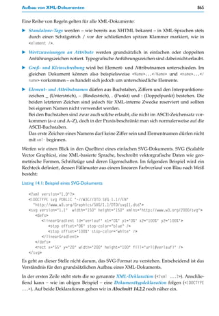 Aufbau von XML-Dokumenten                                                           865


Eine Reihe von Regeln gelten für alle XML-Dokumente:

   Standalone-Tags werden – wie bereits aus XHTML bekannt – in XML-Sprachen stets
   durch einen Schrägstrich / vor der schließenden spitzen Klammer markiert, wie in
   <element />.

   Wertzuweisungen an Attribute werden grundsätzlich in einfachen oder doppelten
   Anführungszeichen notiert. Typografische Anführungszeichen sind dabei nicht erlaubt.

   Groß- und Kleinschreibung wird bei Element- und Attributnamen unterschieden. Im
   gleichen Dokument können also beispielsweise <Name>...</Name> und <name>...</
   name> vorkommen – es handelt sich jedoch um unterschiedliche Elemente.

   Element- und Attributnamen dürfen aus Buchstaben, Ziffern und den Interpunktions-
   zeichen _ (Unterstrich), – (Bindestrich), . (Punkt) und : (Doppelpunkt) bestehen. Die
   beiden letzteren Zeichen sind jedoch für XML-interne Zwecke reserviert und sollten
   bei eigenen Namen nicht verwendet werden.
   Bei den Buchstaben sind zwar auch solche erlaubt, die nicht im ASCII-Zeichensatz vor-
   kommen (a–z und A–Z), doch in der Praxis beschränkt man sich normalerweise auf die
   ASCII-Buchstaben.
   Das erste Zeichen eines Namens darf keine Ziffer sein und Elementnamen dürfen nicht
   mit xml- beginnen.

Werfen wir einen Blick in den Quelltext eines einfachen SVG-Dokuments. SVG (Scalable
Vector Graphics), eine XML-basierte Sprache, beschreibt vektorgrafische Daten wie geo-
metrische Formen, Schriftzüge und deren Eigenschaften. Im folgenden Beispiel wird ein
Rechteck definiert, dessen Füllmuster aus einem linearen Farbverlauf von Blau nach Weiß
besteht:

Listing 14.1: Beispiel eines SVG-Dokuments

   <?xml version="1.0"?>
   <!DOCTYPE svg PUBLIC "-//W3C//DTD SVG 1.1//EN"
     "http://www.w3.org/Graphics/SVG/1.1/DTD/svg11.dtd">
   <svg version="1.1" width="150" height="150" xmlns="http://www.w3.org/2000/svg">
      <defs>
          <linearGradient id="verlauf" x1="0%" y1="0%" x2="100%" y2="100%">
             <stop offset="0%" stop-color="blue" />
             <stop offset="100%" stop-color="white" />
          </linearGradient>
      </defs>
      <rect x="55" y="20" width="200" height="100" fill="url(#verlauf)" />
   </svg>
Es geht an dieser Stelle nicht darum, das SVG-Format zu verstehen. Entscheidend ist das
Verständnis für den grundsätzlichen Aufbau eines XML-Dokuments.

In der ersten Zeile steht stets die so genannte XML-Deklaration (<?xml ...?>). Anschlie-
ßend kann – wie im obigen Beispiel – eine Dokumenttypdeklaration folgen (<!DOCTYPE
...>). Auf beide Deklarationen gehen wir in Abschnitt 14.2.2 noch näher ein.
 