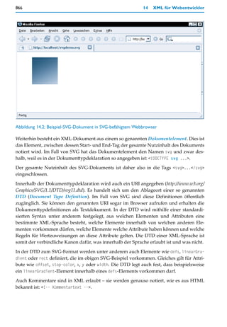 866                                                         14   XML für Webentwickler




Abbildung 14.2: Beispiel-SVG-Dokument in SVG-befähigtem Webbrowser

Weiterhin besteht ein XML-Dokument aus einem so genannten Dokumentelement. Dies ist
das Element, zwischen dessen Start- und End-Tag der gesamte Nutzinhalt des Dokuments
notiert wird. Im Fall von SVG hat das Dokumentelement den Namen svg und zwar des-
halb, weil es in der Dokumenttypdeklaration so angegeben ist: <!DOCTYPE svg ...>.

Der gesamte Nutzinhalt des SVG-Dokuments ist daher also in die Tags <svg>...</svg>
eingeschlossen.

Innerhalb der Dokumenttypdeklaration wird auch ein URI angegeben (http://www.w3.org/
Graphics/SVG/1.1/DTD/svg11.dtd). Es handelt sich um den Ablageort einer so genannten
DTD (Document Type Definition). Im Fall von SVG sind diese Definitionen öffentlich
zugänglich. Sie können den genannten URI sogar im Browser aufrufen und erhalten die
Dokumenttypdefinitionen als Textdokument. In der DTD wird mithilfe einer standardi-
sierten Syntax unter anderem festgelegt, aus welchen Elementen und Attributen eine
bestimmte XML-Sprache besteht, welche Elemente innerhalb von welchen anderen Ele-
menten vorkommen dürfen, welche Elemente welche Attribute haben können und welche
Regeln für Wertzuweisungen an diese Attribute gelten. Die DTD einer XML-Sprache ist
somit der verbindliche Kanon dafür, was innerhalb der Sprache erlaubt ist und was nicht.

In der DTD zum SVG-Format werden unter anderem auch Elemente wie defs, linearGra-
dient oder rect definiert, die im obigen SVG-Beispiel vorkommen. Gleiches gilt für Attri-
bute wie offset, stop-color, x, y oder width. Die DTD legt auch fest, dass beispielsweise
ein linearGradient-Element innerhalb eines defs-Elements vorkommen darf.

Auch Kommentare sind in XML erlaubt – sie werden genauso notiert, wie es aus HTML
bekannt ist: <!-- Kommentartext -->.
 