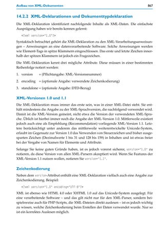 Aufbau von XML-Dokumenten                                                            867


14.2.2 XML-Deklarationen und Dokumenttypdeklaration
Die XML-Deklaration identifiziert nachfolgende Inhalte als XML-Daten. Die einfachste
Ausprägung haben wir bereits kennen gelernt:
   <?xml version="1.0"?>
Syntaktisch betrachtet gehört die XML-Deklaration zu den XML-Verarbeitungsanweisun-
gen – Anweisungen an eine datenverarbeitende Software. Solche Anweisungen werden
wie Element-Tags in spitze Klammern eingeschlossen. Das erste und letzte Zeichen inner-
halb der spitzen Klammern ist jedoch ein Fragezeichen.

Die XML-Deklaration kennt drei mögliche Attribute. Diese müssen in einer bestimmten
Reihenfolge notiert werden:

1. version    = (Pflichtangabe: XML-Versionsnummer)

2. encoding = (optionale Angabe: verwendete Zeichenkodierung)

3. standalone = (optionale Angabe: DTD-Bezug)

XML-Versionen 1.0 und 1.1
Die XML-Deklaration muss immer das erste sein, was in einer XML-Datei steht. Sie ent-
hält mindestens die Angabe zu der XML-Sprachversion, die nachfolgend verwendet wird.
Damit ist die XML-Version gemeint, nicht etwa die Version der verwendeten XML-Spra-
che. Üblich ist hierbei immer noch die Angabe der XML-Version 1.0. Mittlerweile existiert
jedoch auch eine als Empfehlung (Recommendation) vorliegende XML-Version 1.1. Letz-
tere berücksichtigt unter anderem das mittlerweile weiterentwickelte Unicode-System,
erlaubt im Gegensatz zur Version 1.0 das Verwenden von Steuerzeichen und bisher ausge-
sparten Zeichen (Dezimalwerte 1 bis 31 und 128 bis 159) in Inhalten und ist etwas freier
bei der Vergabe von Namen für Elemente und Attribute.

Solange Sie keine guten Gründe haben, ist es jedoch vorerst sicherer, version="1.0" zu
notieren, da diese Version von allen XML-Parsern akzeptiert wird. Wenn Sie Features der
XML-Version 1.1 nutzen wollen, notieren Sie version="1.1".

Zeichenkodierung
Neben dem version-Attribut enthält eine XML-Deklaration vielfach auch eine Angabe zur
Zeichenkodierung. Beispiel:
   <?xml version="1.0" encoding="UTF-8"?>
XML ist ebenso wie HTML 4.0 oder XHTML 1.0 auf das Unicode-System ausgelegt. Für
eine verarbeitende Software – und das gilt nicht nur für den XML-Parser, sondern bei-
spielsweise auch für PHP-Scripts, die XML-Dateien direkt auslesen – ist es jedoch wichtig
zu wissen, welche Zeichenkodierung beim Erstellen der Daten verwendet wurde. Nur so
ist ein korrektes Auslesen möglich.
 