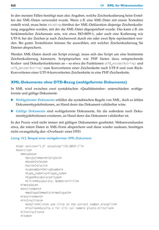 868                                                        14   XML für Webentwickler


In den meisten Fällen benötigt man also Angaben, welche Zeichenkodierung beim Erstel-
len der XML-Daten verwendet wurde. Wenn z.B. eine XML-Datei mit einem Texteditor
erstellt wird, muss beim encoding-Atrribut der XML-Deklaration diejenige Zeichenkodie-
rung angegeben werden, mit der die XML-Datei abgespeichert wurde. Das kann z.B. ein
herkömmlicher Zeichensatz sein, wie etwa ISO-8859-1, oder auch eine Kodierung wie
UTF-8, bei der Zeichen je nach Zeichenwert durch ein oder zwei Byte repräsentiert wer-
den. Bei guten Texteditoren können Sie auswählen, mit welcher Zeichenkodierung Sie
Dateien abspeichern.

Werden XML-Daten durch ein Script erzeugt, muss sich das Script um eine bestimmte
Zeichenkodierung kümmern. Scriptsprachen wie PHP bieten dazu entsprechende
Kodier- und Dekodierfunktionen an – so etwa die Funktionen utf8_encode($string) und
utf8_decode($string) zum Konvertieren einer Zeichenkette nach UTF-8 und zum Rück-
Konvertieren einer UTF-8-konvertierten Zeichenkette in eine PHP-Zeichenkette.

XML-Dokumente ohne DTD-Bezug (wohlgeformte Dokumente)
In XML wird zwischen zwei syntaktischen »Qualitätsstufen« unterschieden: wohlge-
formte und gültige Dokumente.

   Wohlgeformte Dokumente erfüllen die syntaktischen Regeln von XML, doch es fehlen
   Dokumenttypdefinitionen, an Hand derer das Dokument validierbar wäre.

   Gültige Dokumente sind wohlgeformte Dokumente, für die außerdem noch Doku-
   menttypdefinitionen existieren, an Hand derer das Dokument validierbar ist.

In der Praxis wird nicht immer mit gültigen Dokumenten gearbeitet. Webanwendunden
etwa, die intern Daten in XML-Form abspeichern und diese wieder auslesen, benötigen
nicht zwangsläufig den »Overhead« einer DTD.

Listing 14.2: Beispiel eines wohlgeformten XML-Dokuments

      <?xml version="1.0" encoding="ISO-8859-1"?>
      <exercise>
         <metadata>
            <project>more</project>
            <book>1</book>
            <unit>1</unit>
            <subnumber>3</subnumber>
            <type_code>lac</type_code>
            <type>Vocabulary</type>
            <title>Vocabulary: Numbers</title>
         </metadata>
         <environment>
            <mediapath>media/</mediapath>
         </environment>
         <instructions>
            <english>Listen and click on the correct number.</english>
            <italian>Ascolta e fai clic sul numero giusto.</italian>
         </instructions>
         <items>
 