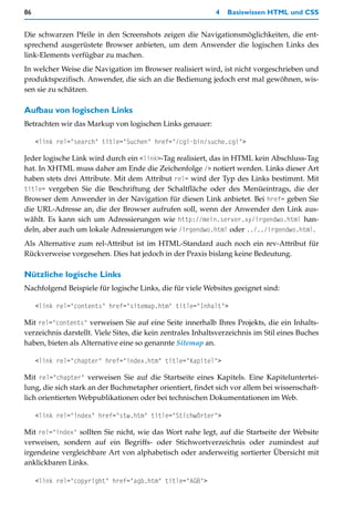 86                                                           4   Basiswissen HTML und CSS


Die schwarzen Pfeile in den Screenshots zeigen die Navigationsmöglichkeiten, die ent-
sprechend ausgerüstete Browser anbieten, um dem Anwender die logischen Links des
link-Elements verfügbar zu machen.
In welcher Weise die Navigation im Browser realisiert wird, ist nicht vorgeschrieben und
produktspezifisch. Anwender, die sich an die Bedienung jedoch erst mal gewöhnen, wis-
sen sie zu schätzen.

Aufbau von logischen Links
Betrachten wir das Markup von logischen Links genauer:

     <link rel="search" title="Suchen" href="/cgi-bin/suche.cgi">

Jeder logische Link wird durch ein <link>-Tag realisiert, das in HTML kein Abschluss-Tag
hat. In XHTML muss daher am Ende die Zeichenfolge /> notiert werden. Links dieser Art
haben stets drei Attribute. Mit dem Attribut rel= wird der Typ des Links bestimmt. Mit
title= vergeben Sie die Beschriftung der Schaltfläche oder des Menüeintrags, die der
Browser dem Anwender in der Navigation für diesen Link anbietet. Bei href= geben Sie
die URL-Adresse an, die der Browser aufrufen soll, wenn der Anwender den Link aus-
wählt. Es kann sich um Adressierungen wie http://mein.server.xy/irgendwo.html han-
deln, aber auch um lokale Adressierungen wie /irgendwo.html oder ../../irgendwo.html.
Als Alternative zum rel-Attribut ist im HTML-Standard auch noch ein rev-Attribut für
Rückverweise vorgesehen. Dies hat jedoch in der Praxis bislang keine Bedeutung.

Nützliche logische Links
Nachfolgend Beispiele für logische Links, die für viele Websites geeignet sind:

     <link rel="contents" href="sitemap.htm" title="Inhalt">

Mit rel="contents" verweisen Sie auf eine Seite innerhalb Ihres Projekts, die ein Inhalts-
verzeichnis darstellt. Viele Sites, die kein zentrales Inhaltsverzeichnis im Stil eines Buches
haben, bieten als Alternative eine so genannte Sitemap an.

     <link rel="chapter" href="index.htm" title="Kapitel">

Mit rel="chapter" verweisen Sie auf die Startseite eines Kapitels. Eine Kapiteluntertei-
lung, die sich stark an der Buchmetapher orientiert, findet sich vor allem bei wissenschaft-
lich orientierten Webpublikationen oder bei technischen Dokumentationen im Web.

     <link rel="index" href="stw.htm" title="Stichwörter">

Mit rel="index" sollten Sie nicht, wie das Wort nahe legt, auf die Startseite der Website
verweisen, sondern auf ein Begriffs- oder Stichwortverzeichnis oder zumindest auf
irgendeine vergleichbare Art von alphabetisch oder anderweitig sortierter Übersicht mit
anklickbaren Links.

     <link rel="copyright" href="agb.htm" title="AGB">
 