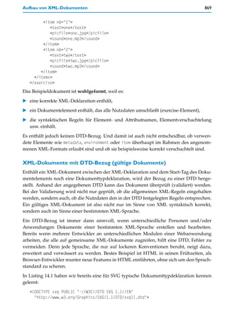 Aufbau von XML-Dokumenten                                                           869


         <item nb="1">
            <text>one</text>
            <picfile>one.jpg</picfile>
            <sound>one.mp3</sound>
         </item>
         <item nb="2">
            <text>two</text>
            <picfile>two.jpg</picfile>
            <sound>two.mp3</sound>
        </item>
     </items>
   </exercise>
Das Beispieldokument ist wohlgeformt, weil es:

   eine korrekte XML-Deklaration enthält,

   ein Dokumentelement enthält, das alle Nutzdaten umschließt (exercise-Element),
   die syntaktischen Regeln für Element- und Attributnamen, Elementverschachtelung
   usw. einhält.

Es enthält jedoch keinen DTD-Bezug. Und damit ist auch nicht entscheidbar, ob verwen-
dete Elemente wie metadata, environment oder item überhaupt im Rahmen des angenom-
menen XML-Formats erlaubt sind und ob sie beispielsweise korrekt verschachtelt sind.

XML-Dokumente mit DTD-Bezug (gültige Dokumente)
Enthält ein XML-Dokument zwischen der XML-Deklaration und dem Start-Tag des Doku-
mentelements noch eine Dokumenttypdeklaration, wird der Bezug zu einer DTD herge-
stellt. Anhand der angegebenen DTD kann das Dokument überprüft (validiert) werden.
Bei der Validierung wird nicht nur geprüft, ob die allgemeinen XML-Regeln eingehalten
werden, sondern auch, ob die Nutzdaten den in der DTD festgelegten Regeln entsprechen.
Ein gültiges XML-Dokument ist also nicht nur im Sinne von XML syntaktisch korrekt,
sondern auch im Sinne einer bestimmten XML-Sprache.
Ein DTD-Bezug ist immer dann sinnvoll, wenn unterschiedliche Personen und/oder
Anwendungen Dokumente einer bestimmten XML-Sprache erstellen und bearbeiten.
Bereits wenn mehrere Entwickler an unterschiedlichen Modulen einer Webanwendung
arbeiten, die alle auf gemeinsame XML-Dokumente zugreifen, hilft eine DTD, Fehler zu
vermeiden. Denn jede Sprache, die nur auf lockeren Konventionen beruht, neigt dazu,
erweitert und verwässert zu werden. Bestes Beispiel ist HTML in seinen Frühzeiten, als
Browser-Entwickler munter neue Features in HTML einführten, ohne sich um den Sprach-
standard zu scheren.

In Listing 14.1 haben wir bereits eine für SVG typische Dokumenttypdeklaration kennen
gelernt:
   <!DOCTYPE svg PUBLIC "-//W3C//DTD SVG 1.1//EN"
     "http://www.w3.org/Graphics/SVG/1.1/DTD/svg11.dtd">
 