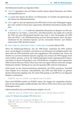 870                                                           14   XML für Webentwickler


Die Deklaration besteht aus folgenden Teilen:

    !DOCTYPE signalisiert, dass der Inhalt zwischen diesen spitzen Klammern eine Doku-
    menttypdeklaration ist.

    svg nennt den Namen der Klasse von Dokumenten. Es handelt sich gleichzeitig um
    den Namen des Dokumentelements.

    PUBLIC gibt an, dass der Speicherort der DTD nicht in Form einer Pfadangabe angege-
    ben wird, sondern in Form eines sogenannten öffentlichen Bezeichners (public identi-
    fier).

    -//W3C//DTD SVG 1.1//EN stellt den öffentlichen Bezeichner im Beispiel von SVG dar.
    Er besteht aus vier Teilen: 1. einem Plus- oder Minuszeichen, das angibt, ob es sich bei
    der DTD um einen ISO-Standard handelt oder nicht, 2. dem Herausgeber der DTD
    (hier: das W3C), 3. der DTD-Bezeichnung und ihre Versionsnummer und 4. das Spra-
    chenkürzel für die natürliche Sprache, auf der verwendete Element- und Attribut-
    namen dieser XML-Sprache basieren.

    http://www.w3.org/Graphics/SVG/1.1/DTD/svg11.dtd ist der URI der DTD.

Wenn die Validierungs-Software, also der XML-Parser, tatsächlich die DTD auslesen
muss, um die Regeln zu ermitteln, nach denen er ein Dokument auf Gültigkeit prüfen soll,
dann sollte die DTD tatsächlich unter dem angegebenen URI erreichbar sein. Parser, die
ohnehin nur auf eine bestimmte Sprache ausgelegt sind, müssen die DTD dagegen meist
nicht wirklich aufrufen, weil sie die Validierungsregeln bereits einprogrammiert bekom-
men haben. In diesem Fall genügt es, eine »Scheinadresse« anzugeben, einen sogenannten
URN (Uniform Resource Name). Dazu kann man eine eigene Domain und einen sinnigen
Pfadnamen erfinden. Wichtig ist nur, dass der gesamte URN weltweit eindeutig ist.

Nicht immer ist eine Internetverbindung erforderlich, um DTDs auszulesen. Innerhalb
eines Projekts ist es durchaus wahrscheinlich, dass DTD und XML-Daten im gleichen
lokalen Dateisystem abgelegt sind. Für solche Fälle genügt es, die DTD wie im folgenden
Beispiel zu adressieren:
      <!DOCTYPE exercise SYSTEM "/var/www/xml/exercise.dtd">
Dann wird SYSTEM anstelle von PUBLIC notiert. Die Angabe der viergeteilten Zeichen-
kette für den Herausgeber entfällt ebenfalls. Der URI zur DTD wird in Form einer lokalen
Pfadangabe notiert.

Selbstverständlich sind auch Mischformen möglich, wie z.B.:
      <!DOCTYPE exercise SYSTEM "http://www.meinserver.net/xml/exercise.dtd">
Listing 14.3: Beispiel eines gültigen XML-Dokuments

      <?xml version="1.0" encoding="ISO-8859-1"?>
      <!DOCTYPE exercise SYSTEM "http://www.meinserver.net/xml/exercise.dtd">
      <exercise>
         <metadata>
            <project>more</project>
 