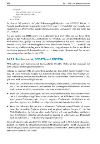 872                                                        14   XML für Webentwickler


         <entry>
            <param>max_memory</param>
            <value>16M</value>
         </entry>
      </config>
In diesem Fall erstreckt sich die Dokumenttypdeklaration von <!DOCTYPE bis zu ]>.
Anstelle von Identifizierungsangaben wie PUBLIC oder SYSTEM und statt einer Angabe zum
Speicherort der DTD werden eckige Klammern notiert. Dazwischen wird der Inhalt der
DTD notiert.

Auf die Syntax von DTDs gehen wir in Abschnitt 14.6 noch näher ein. An dieser Stelle
genügt es, den Aufbau des XML-Dokuments zu verstehen. Das Dokument besteht aus der
XML-Deklaration, gefolgt von einer Dokumenttypdeklaration für eine Dokumentklasse
namens config. Die Dokumenttypdeklaration enthält eine interne DTD. Unterhalb der
Dokumenttypdeklaration beginnen die Nutzdaten, eingeschlossen in das bei der Doku-
mentklasse genannte Dokumentelement config. Verwendete Elemente und ihre Anord-
nung entsprechen den Regeln der DTD.


14.2.3 Zeichenvorrat, PCDATA und CDTATA
XML setzt auf dem Zeichenvorrat des Standards ISO/IEC 10646 auf, der wiederum mit
dem Unicode-System gleichzusetzen ist.

Solange Sie in einem XML-Dokument nur Zeichen aus dem ASCII-Zeichenvorrat verwen-
den, ist keine besondere Angabe zur Zeichenkodierung nötig. Wenn höherwertige Zei-
chen vorkommen, müssen Sie entscheiden, wie Sie diese notieren. Ähnlich wie in HTML
gibt es in XML mehrere Möglichkeiten:

   Wenn das Dokument nur einzelne höherwertige Zeichen enthält, können Sie diese wie
   aus HTML bekannt numerisch umschreiben. Ein »ü« beispielsweise können Sie nume-
   risch dezimal als ü umschreiben oder hexadezimal als ü

   Wenn das Dokument vorwiegend Zeichen aus einem bestimmten Zeichensatz verwen-
   det, z.B. deutschsprachige Texte, dann können Sie in der XML-Deklaration einen ent-
   sprechenden Zeichensatz wie ISO-8859-1 angeben, Zeichen wie z.B. Umlaute so wie
   gewohnt eingeben und die Datei im entsprechenden Zeichensatz abspeichern.

   Wenn das Dokument Zeichen aus verschiedenen Zeichensätzen enthält oder nicht vor-
   hersehbar ist, welche Zeichen enthalten sind, empfiehlt sich die Angabe UTF-8 in der
   XML-Deklaration. Sie können dann auch Zeichen z.B. aus kyrillischen, arabischen
   oder fernöstlichen Sprachen direkt eingeben. Wichtig ist jedoch, dass das Dokument
   auch tatsächlich in UTF-8-Kodierung abgespeichert wird.

Einige Zeichenbereiche von ISO/IEC 10646 bzw. Unicode sind in XML 1.0 allerdings aus-
gespart: Das betrifft die Steuerzeichen mit den Hexadezimalwerten 1 bis 1F und unter den
höherwertigen Zeichen die Bereiche mit den Hexadezimalwerten D800 bis DFFF, FFFE bis
FFFF sowie oberhalb von 110000.
 