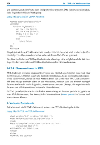 874                                                         14   XML für Webentwickler


Um einzelne Zeichenbereiche vom Interpretieren durch den XML-Parser auszuschließen,
steht folgende Syntax zur Verfügung:
Listing 14.5: JavaScript im CDATA-Abschnitt

      <script type="text/javascript">
      <![CDATA[
         function is_weekend() {
            var now = new Date();
            var dow = now.getDay();
            if(dow < 1 || dow > 5)
                return true;
            else
                return false;
         }
      ]]>
      </script>
Eingeleitet wird ein CDATA-Abschnitt durch <![CDATA[, beendet wird er durch die Zei-
chenfolge ]]>. Alles, was dazwischen steht, wird vom XML-Parser ignoriert.
Das Verschachteln von CDATA-Abschnitten ist allerdings nicht möglich und die Zeichen-
folge ]]> darf innerhalb von CDATA-Abschnitten selbst nicht vorkommen.


14.2.4 Namensräume in XML
XML bietet ein weiteres interessantes Feature an, nämlich das Mischen von zwei oder
mehreren XML-Sprachen in ein und demselben Dokument. So ist es syntaktisch beispiels-
weise kein Problem, mitten in einer XHTML-Datei den Code einer SVG-Grafik einzubet-
ten. Das einzige Problem dabei ist ein praktisches, nämlich dass die meisten heutigen
Browser noch nicht in der Lage sind, so etwas umzusetzen. (Amaya, der experimentelle
Browser des W3-Konsortiums, beherrscht dieses Feature.)
Da XML jedoch nicht nur für die direkte Verarbeitung im Browser gedacht ist, gehört es
zum XML-Basiswissen, das Konzept der Namensräume (name spaces) zu kennen und
anwenden zu können.

1. Variante: Dateninseln
Betrachten wir ein XHTML-Dokument, in dem eine SVG-Grafik eingebettet ist.
Listing 14.6: XHTML mit SVG als Dateninsel

      <?xml version="1.0" encoding="ISO-8859-1"?>
      <html xmlns="http://www.w3.org/1999/xhtml">
      <head>
      <meta http-equiv="content-type" content="text/html;
             charset=ISO-8859-1" />
      <title>XHTML mit SVG</title>
      </head>
      <body>
      <h1>XHTML mit SVG</h1>
 