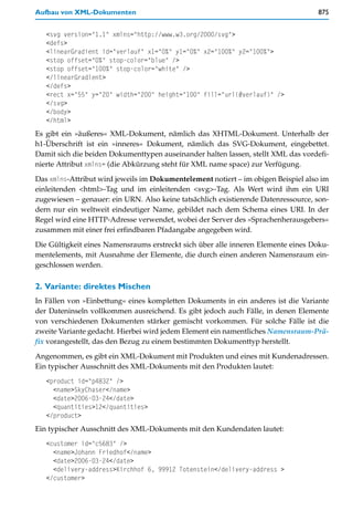 Aufbau von XML-Dokumenten                                                          875


   <svg version="1.1" xmlns="http://www.w3.org/2000/svg">
   <defs>
   <linearGradient id="verlauf" x1="0%" y1="0%" x2="100%" y2="100%">
   <stop offset="0%" stop-color="blue" />
   <stop offset="100%" stop-color="white" />
   </linearGradient>
   </defs>
   <rect x="55" y="20" width="200" height="100" fill="url(#verlauf)" />
   </svg>
   </body>
   </html>
Es gibt ein »äußeres« XML-Dokument, nämlich das XHTML-Dokument. Unterhalb der
h1-Überschrift ist ein »inneres« Dokument, nämlich das SVG-Dokument, eingebettet.
Damit sich die beiden Dokumenttypen auseinander halten lassen, stellt XML das vordefi-
nierte Attribut xmlns= (die Abkürzung steht für XML name space) zur Verfügung.

Das xmlns-Attribut wird jeweils im Dokumentelement notiert – im obigen Beispiel also im
einleitenden <html>-Tag und im einleitenden <svg>-Tag. Als Wert wird ihm ein URI
zugewiesen – genauer: ein URN. Also keine tatsächlich existierende Datenressource, son-
dern nur ein weltweit eindeutiger Name, gebildet nach dem Schema eines URI. In der
Regel wird eine HTTP-Adresse verwendet, wobei der Server des »Sprachenherausgebers«
zusammen mit einer frei erfindbaren Pfadangabe angegeben wird.

Die Gültigkeit eines Namensraums erstreckt sich über alle inneren Elemente eines Doku-
mentelements, mit Ausnahme der Elemente, die durch einen anderen Namensraum ein-
geschlossen werden.

2. Variante: direktes Mischen
In Fällen von »Einbettung« eines kompletten Dokuments in ein anderes ist die Variante
der Dateninseln vollkommen ausreichend. Es gibt jedoch auch Fälle, in denen Elemente
von verschiedenen Dokumenten stärker gemischt vorkommen. Für solche Fälle ist die
zweite Variante gedacht. Hierbei wird jedem Element ein namentliches Namensraum-Prä-
fix vorangestellt, das den Bezug zu einem bestimmten Dokumenttyp herstellt.

Angenommen, es gibt ein XML-Dokument mit Produkten und eines mit Kundenadressen.
Ein typischer Ausschnitt des XML-Dokuments mit den Produkten lautet:
   <product id="p4832" />
     <name>SkyChaser</name>
     <date>2006-03-24</date>
     <quantities>12</quantities>
   </product>
Ein typischer Ausschnitt des XML-Dokuments mit den Kundendaten lautet:
   <customer id="c5683" />
     <name>Johann Friedhof</name>
     <date>2006-03-24</date>
     <delivery-address>Kirchhof 6, 99912 Totenstein</delivery-address >
   </customer>
 