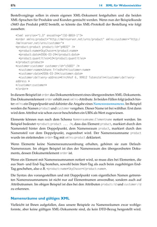 876                                                         14   XML für Webentwickler


Bestellvorgänge sollen in einem eigenen XML-Dokument festgehalten und die beiden
XML-Sprachen für Produkte und Kunden gemischt werden. Wenn nun der Beispielkunde
c5683 das Produkt p4832 bestellt, so könnte das XML-Protokoll der Bestellung wie folgt
aussehen:
      <?xml version="1.0" encoding="ISO-8859-1"?>
      <order xmlns:product="http://meinserver.net/urns/product" xmlns:customer="http:/
      /meinserver.net/urns/customer">
      <product:product product:id="p4832" />
        <product:name>SkyChaser</product:name>
        <product:date>2006-03-24</product:date>
        <product:quantities>12</product:quantities>
      </product:product>
      <customer:customer customer:id="c5683" />
        <customer:name>Johann Friedhof</customer:name>
        <customer:date>2006-03-24</customer:date>
        <customer:delivery-address>Kirchhof 6, 99912 Totenstein</customer:delivery-
      address >
      </customer:customer>
      </order>
In diesem Beispiel ist order das Dokumentelement eines übergeordneten XML-Dokuments.
Das Dokumentelement order erhält zwei xmlns-Attribute. In beiden Fällen folgt jedoch hin-
ter xmlns ein Doppelpunkt und dahinter die Angabe eines Namensraumnamens. Im Beispiel
werden die Namen product und customer vergeben. Dieser Name ist frei wählbar. Erst dann
wird dem Attribut wie schon zuvor beschrieben ein URN als Wert zugewiesen.

Elemente können nun nach dem Schema Namenraumname:Elementname notiert werden. Im
Beispiel bedeutet <product:product ... />, dass das Element product, markiert durch den
Namensteil hinter dem Doppelpunkt, dem Namensraum product, markiert durch den
Namensteil vor dem Doppelpunkt, zugeordnet wird. Der Namensraumname product
wurde im einleitenden order-Tag mit xmlns:product deklariert.

Wenn Elemente keine Namensraumzuordnung erhalten, gehören sie zum Default-
Namensraum. Im obigen Beispiel ist dies der Namensraum des übergeordneten Doku-
ments, dessen Dokumentelement order ist.

Wenn ein Element mit Namensraumnamen notiert wird, so muss dies bei Elementen, die
aus Start- und End-Tag bestehen, sowohl beim Start-Tag als auch beim zugehörigen End-
Tag geschehen, also z.B. <product:name>SkyChaser</product:name>.

Die Syntax des vorangestellten und mit Doppelpunkt vom eigentlichen Namen getrenn-
ten Namensraumnamens ist nicht nur auf Elementnamen anwendbar, sondern auch auf
Attributnamen. Im obigen Beispiel ist dies bei den Attributen product:id und customer:id
zu erkennen.

Namensräume und gültiges XML
Vielleicht ist Ihnen aufgefallen, dass unsere Beispiele zu Namensräumen zwar wohlge-
formte, aber keine gültigen XML-Dokumente sind, da kein DTD-Bezug hergestellt wird.
 
