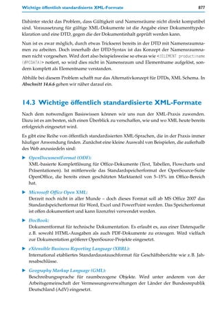 Wichtige öffentlich standardisierte XML-Formate                                     877


Dahinter steckt das Problem, dass Gültigkeit und Namensräume nicht direkt kompatibel
sind. Voraussetzung für gültige XML-Dokumente ist die Angabe einer Dokumenttypde-
klaration und eine DTD, gegen die der Dokumentinhalt geprüft werden kann.

Nun ist es zwar möglich, durch etwas Trickserei bereits in der DTD mit Namensraumna-
men zu arbeiten. Doch innerhalb der DTD-Syntax ist das Konzept der Namensraumna-
men nicht vorgesehen. Wird dort also beispielsweise so etwas wie <!ELEMENT product:name
(#PCDATA)> notiert, so wird dies nicht in Namensraum und Elementname aufgelöst, son-
dern komplett als Elementname verstanden.

Abhilfe bei diesem Problem schafft nur das Alternativkonzept für DTDs, XML Schema. In
Abschnitt 14.6.6 gehen wir näher darauf ein.



14.3 Wichtige öffentlich standardisierte XML-Formate
Nach dem notwendigen Basiswissen können wir uns nun der XML-Praxis zuwenden.
Dazu ist es am besten, sich einen Überblick zu verschaffen, wie und wo XML heute bereits
erfolgreich eingesetzt wird.
Es gibt eine Reihe von öffentlich standardisierten XML-Sprachen, die in der Praxis immer
häufiger Anwendung finden. Zunächst eine kleine Auswahl von Beispielen, die außerhalb
des Web anzusiedeln sind:

   OpenDocumentFormat (ODF):
   XML-basierte Komplettlösung für Office-Dokumente (Text, Tabellen, Flowcharts und
   Präsentationen). Ist mittlerweile das Standardspeicherformat der OpenSource-Suite
   OpenOffice, die bereits einen geschätzten Marktanteil von 5–15% im Office-Bereich
   hat.

   Microsoft Office Open XML:
   Derzeit noch nicht in aller Munde – doch dieses Format soll ab MS Office 2007 das
   Standardspeicherformat für Word, Excel und PowerPoint werden. Das Speicherformat
   ist offen dokumentiert und kann lizenzfrei verwendet werden.
   DocBook:
   Dokumentformat für technische Dokumentation. Es erlaubt es, aus einer Datenquelle
   z.B. sowohl HTML-Ausgaben als auch PDF-Dokumente zu erzeugen. Wird vielfach
   zur Dokumentation größerer OpenSource-Projekte eingesetzt.
   eXtensible Business Reporting Language (XBRL):
   International etabliertes Standardaustauschformat für Geschäftsberichte wie z.B. Jah-
   resabschlüsse.

   Geography Markup Language (GML):
   Beschreibungssprache für raumbezogene Objekte. Wird unter anderem von der
   Arbeitsgemeinschaft der Vermessungsverwaltungen der Länder der Bundesrepublik
   Deutschland (AdV) eingesetzt.
 