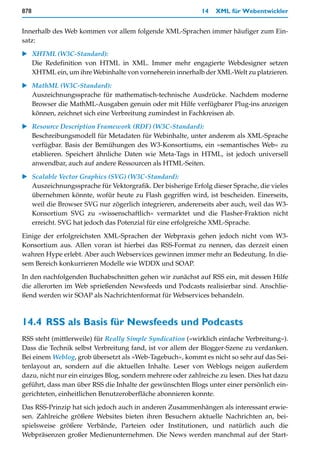 878                                                         14   XML für Webentwickler


Innerhalb des Web kommen vor allem folgende XML-Sprachen immer häufiger zum Ein-
satz:

   XHTML (W3C-Standard):
   Die Redefinition von HTML in XML. Immer mehr engagierte Webdesigner setzen
   XHTML ein, um ihre Webinhalte von vorneherein innerhalb der XML-Welt zu platzieren.

   MathML (W3C-Standard):
   Auszeichnungssprache für mathematisch-technische Ausdrücke. Nachdem moderne
   Browser die MathML-Ausgaben genuin oder mit Hilfe verfügbarer Plug-ins anzeigen
   können, zeichnet sich eine Verbreitung zumindest in Fachkreisen ab.
   Resource Description Framework (RDF) (W3C-Standard):
   Beschreibungsmodell für Metadaten für Webinhalte, unter anderem als XML-Sprache
   verfügbar. Basis der Bemühungen des W3-Konsortiums, ein »semantisches Web« zu
   etablieren. Speichert ähnliche Daten wie Meta-Tags in HTML, ist jedoch universell
   anwendbar, auch auf andere Ressourcen als HTML-Seiten.

   Scalable Vector Graphics (SVG) (W3C-Standard):
   Auszeichnungssprache für Vektorgrafik. Der bisherige Erfolg dieser Sprache, die vieles
   übernehmen könnte, wofür heute zu Flash gegriffen wird, ist bescheiden. Einerseits,
   weil die Browser SVG nur zögerlich integrieren, andererseits aber auch, weil das W3-
   Konsortium SVG zu »wissenschaftlich« vermarktet und die Flasher-Fraktion nicht
   erreicht. SVG hat jedoch das Potenzial für eine erfolgreiche XML-Sprache.

Einige der erfolgreichsten XML-Sprachen der Webpraxis gehen jedoch nicht vom W3-
Konsortium aus. Allen voran ist hierbei das RSS-Format zu nennen, das derzeit einen
wahren Hype erlebt. Aber auch Webservices gewinnen immer mehr an Bedeutung. In die-
sem Bereich konkurrieren Modelle wie WDDX und SOAP.
In den nachfolgenden Buchabschnitten gehen wir zunächst auf RSS ein, mit dessen Hilfe
die allerorten im Web sprießenden Newsfeeds und Podcasts realisierbar sind. Anschlie-
ßend werden wir SOAP als Nachrichtenformat für Webservices behandeln.



14.4 RSS als Basis für Newsfeeds und Podcasts
RSS steht (mittlerweile) für Really Simple Syndication (»wirklich einfache Verbreitung«).
Dass die Technik selbst Verbreitung fand, ist vor allem der Blogger-Szene zu verdanken.
Bei einem Weblog, grob übersetzt als »Web-Tagebuch«, kommt es nicht so sehr auf das Sei-
tenlayout an, sondern auf die aktuellen Inhalte. Leser von Weblogs neigen außerdem
dazu, nicht nur ein einziges Blog, sondern mehrere oder zahlreiche zu lesen. Dies hat dazu
geführt, dass man über RSS die Inhalte der gewünschten Blogs unter einer persönlich ein-
gerichteten, einheitlichen Benutzeroberfläche abonnieren konnte.

Das RSS-Prinzip hat sich jedoch auch in anderen Zusammenhängen als interessant erwie-
sen. Zahlreiche größere Websites bieten ihren Besuchern aktuelle Nachrichten an, bei-
spielsweise größere Verbände, Parteien oder Institutionen, und natürlich auch die
Webpräsenzen großer Medienunternehmen. Die News werden manchmal auf der Start-
 