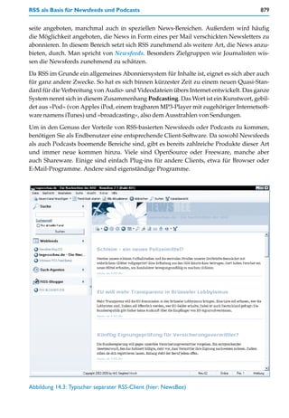 RSS als Basis für Newsfeeds und Podcasts                                             879


seite angeboten, manchmal auch in speziellen News-Bereichen. Außerdem wird häufig
die Möglichkeit angeboten, die News in Form eines per Mail verschickten Newsletters zu
abonnieren. In diesem Bereich setzt sich RSS zunehmend als weitere Art, die News anzu-
bieten, durch. Man spricht von Newsfeeds. Besonders Zielgruppen wie Journalisten wis-
sen die Newsfeeds zunehmend zu schätzen.

Da RSS im Grunde ein allgemeines Abonniersystem für Inhalte ist, eignet es sich aber auch
für ganz andere Zwecke. So hat es sich binnen kürzester Zeit zu einem neuen Quasi-Stan-
dard für die Verbreitung von Audio- und Videodateien übers Internet entwickelt. Das ganze
System nennt sich in diesem Zusammenhang Podcasting. Das Wort ist ein Kunstwort, gebil-
det aus »Pod« (von Apples iPod, einem tragbaren MP3-Player mit zugehöriger Internetsoft-
ware namens iTunes) und »broadcasting«, also dem Ausstrahlen von Sendungen.

Um in den Genuss der Vorteile von RSS-basierten Newsfeeds oder Podcasts zu kommen,
benötigen Sie als Endbenutzer eine entsprechende Client-Software. Da sowohl Newsfeeds
als auch Podcasts boomende Bereiche sind, gibt es bereits zahlreiche Produkte dieser Art
und immer neue kommen hinzu. Viele sind OpenSource oder Freeware, manche aber
auch Shareware. Einige sind einfach Plug-ins für andere Clients, etwa für Browser oder
E-Mail-Programme. Andere sind eigenständige Programme.




Abbildung 14.3: Typischer separater RSS-Client (hier: NewsBee)
 
