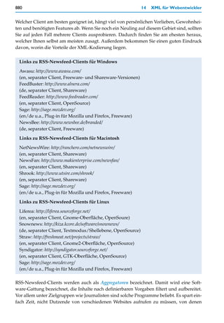 880                                                          14   XML für Webentwickler


Welcher Client am besten geeignet ist, hängt viel von persönlichen Vorlieben, Gewohnhei-
ten und benötigten Features ab. Wenn Sie noch ein Neuling auf diesem Gebiet sind, sollten
Sie auf jeden Fall mehrere Clients ausprobieren. Dadurch finden Sie am ehesten heraus,
welcher Ihnen selbst am meisten zusagt. Außerdem bekommen Sie einen guten Eindruck
davon, worin die Vorteile der XML-Kodierung liegen.


 Links zu RSS-Newsfeed-Clients für Windows

 Awasu: http://www.awasu.com/
 (en, separater Client, Freeware- und Shareware-Versionen)
 FeedBuster: http://www.alnera.com/
 (de, separater Client, Shareware)
 FeedReader: http://www.feedreader.com/
 (en, separater Client, OpenSource)
 Sage: http://sage.mozdev.org/
 (en/de u.a., Plug-in für Mozilla und Firefox, Freeware)
 NewsBee: http://www.newsbee.de/branded/
 (de, separater Client, Freeware)
 Links zu RSS-Newsfeed-Clients für Macintosh

 NetNewsWire: http://ranchero.com/netnewswire/
 (en, separater Client, Shareware)
 NewsFan: http://www.makienterprise.com/newsfan/
 (en, separater Client, Shareware)
 Shrook: http://www.utsire.com/shrook/
 (en, separater Client, Shareware)
 Sage: http://sage.mozdev.org/
 (en/de u.a., Plug-in für Mozilla und Firefox, Freeware)

 Links zu RSS-Newsfeed-Clients für Linux

 Liferea: http://liferea.sourceforge.net/
 (en, separater Client, Gnome-Oberfläche, OpenSoure)
 Snownews: http://kiza.kcore.de/software/snownews/
 (de, separater Client, Textmodus/Shellebene, OpenSource)
 Straw: http://freshmeat.net/projects/straw/
 (en, separater Client, Gnome2-Oberfläche, OpenSource)
 Syndigator: http://syndigator.sourceforge.net/
 (en, separater Client, GTK-Oberfläche, OpenSource)
 Sage: http://sage.mozdev.org/
 (en/de u.a., Plug-in für Mozilla und Firefox, Freeware)

RSS-Newsfeed-Clients werden auch als Aggregatoren bezeichnet. Damit wird eine Soft-
ware-Gattung bezeichnet, die Inhalte nach definierbaren Vorgaben filtert und aufbereitet.
Vor allem unter Zielgruppen wie Journalisten sind solche Programme beliebt. Es spart ein-
fach Zeit, nicht Dutzende von verschiedenen Websites aufrufen zu müssen, von denen
 