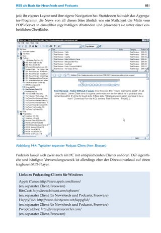 RSS als Basis für Newsfeeds und Podcasts                                              881


jede ihr eigenes Layout und ihre eigene Navigation hat. Stattdessen holt sich das Aggrega-
tor-Programm die News von all diesen Sites ähnlich wie ein Mailclient die Mails vom
POP3-Server in einstellbar regelmäßigen Abständen und präsentiert sie unter einer ein-
heitlichen Oberfläche.




Abbildung 14.4: Typischer separater Podcast-Client (hier: Bitscast)

Podcasts lassen sich zwar auch am PC mit entsprechenden Clients anhören. Der eigentli-
che und häufigste Verwendungszweck ist allerdings eher der Direktdownload auf einen
tragbaren MP3-Player.


  Links zu Podcasting-Clients für Windows
  Apple iTunes: http://www.apple.com/itunes/
  (en, separater Client, Freeware)
  BitsCast: http://www.bitscast.com/software/
  (en, separater Client für Newsfeeds und Podcasts, Freeware)
  HappyFish: http://www.thirstycrow.net/happyfish/
  (en, separater Client für Newsfeeds und Podcasts, Freeware)
  PwopCatcher: http://www.pwopcatcher.com/
  (en, separater Client, Freeware)
 