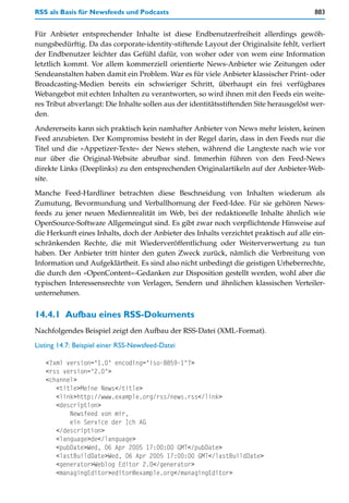 RSS als Basis für Newsfeeds und Podcasts                                                 883


Für Anbieter entsprechender Inhalte ist diese Endbenutzerfreiheit allerdings gewöh-
nungsbedürftig. Da das corporate-identity-stiftende Layout der Originalsite fehlt, verliert
der Endbenutzer leichter das Gefühl dafür, von woher oder von wem eine Information
letztlich kommt. Vor allem kommerziell orientierte News-Anbieter wie Zeitungen oder
Sendeanstalten haben damit ein Problem. War es für viele Anbieter klassischer Print- oder
Broadcasting-Medien bereits ein schwieriger Schritt, überhaupt ein frei verfügbares
Webangebot mit echten Inhalten zu verantworten, so wird ihnen mit den Feeds ein weite-
res Tribut abverlangt: Die Inhalte sollen aus der identitätsstiftenden Site herausgelöst wer-
den.

Andererseits kann sich praktisch kein namhafter Anbieter von News mehr leisten, keinen
Feed anzubieten. Der Kompromiss besteht in der Regel darin, dass in den Feeds nur die
Titel und die »Appetizer-Texte« der News stehen, während die Langtexte nach wie vor
nur über die Original-Website abrufbar sind. Immerhin führen von den Feed-News
direkte Links (Deeplinks) zu den entsprechenden Originalartikeln auf der Anbieter-Web-
site.
Manche Feed-Hardliner betrachten diese Beschneidung von Inhalten wiederum als
Zumutung, Bevormundung und Verballhornung der Feed-Idee. Für sie gehören News-
feeds zu jener neuen Medienrealität im Web, bei der redaktionelle Inhalte ähnlich wie
OpenSource-Software Allgemeingut sind. Es gibt zwar noch verpflichtende Hinweise auf
die Herkunft eines Inhalts, doch der Anbieter des Inhalts verzichtet praktisch auf alle ein-
schränkenden Rechte, die mit Wiederveröffentlichung oder Weiterverwertung zu tun
haben. Der Anbieter tritt hinter den guten Zweck zurück, nämlich die Verbreitung von
Information und Aufgeklärtheit. Es sind also nicht unbedingt die geistigen Urheberrechte,
die durch den »OpenContent«-Gedanken zur Disposition gestellt werden, wohl aber die
typischen Interessensrechte von Verlagen, Sendern und ähnlichen klassischen Verteiler-
unternehmen.


14.4.1 Aufbau eines RSS-Dokuments
Nachfolgendes Beispiel zeigt den Aufbau der RSS-Datei (XML-Format).
Listing 14.7: Beispiel einer RSS-Newsfeed-Datei

   <?xml version="1.0" encoding="iso-8859-1"?>
   <rss version="2.0">
   <channel>
      <title>Meine News</title>
      <link>http://www.example.org/rss/news.rss</link>
      <description>
          Newsfeed von mir,
          ein Service der Ich AG
      </description>
      <language>de</language>
      <pubDate>Wed, 06 Apr 2005 17:00:00 GMT</pubDate>
      <lastBuildDate>Wed, 06 Apr 2005 17:00:00 GMT</lastBuildDate>
      <generator>Weblog Editor 2.0</generator>
      <managingEditor>editor@example.org</managingEditor>
 