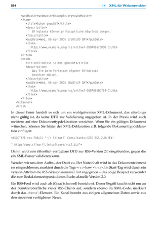 884                                                         14   XML für Webentwickler


         <webMaster>webmaster@example.org</webMaster>
         <item>
             <title>Schon gewußt?</title>
             <description>
                 Blindtexte können philosophische Abgründe bergen.
             </description>
             <pubDate>Wed, 06 Apr 2005 17:00:00 GMT</pubDate>
             <link>
                http://www.example.org/rss/artikel-050406170000-01.htm
             </link>
         </item>
         <item>
             <title>Blindtext selbst gemacht</title>
             <description>
                 Was Sie beim Verfassen eigener Blindtexte
                 beachten müssen.
             </description>
             <pubDate>Wed, 06 Apr 2005 18:07:24 GMT</pubDate>
             <link>
                http://www.example.org/rss/artikel-050406180724-01.htm
             </link>
         </item>
      </channel>
      </rss>
In dieser Form handelt es sich um ein wohlgeformtes XML-Dokument, das allerdings
nicht gültig ist, da keine DTD zur Validierung angegeben ist. In der Praxis wird auch
meistens auf eine Dokumenttypdeklaration verzichtet. Wenn Sie ein gültiges Dokument
wünschen, können Sie hinter der XML-Deklaration z.B. folgende Dokumenttypdeklara-
tion einfügen:

<!DOCTYPE rss PUBLIC "-// Silmaril Consultants//DTD RSS 2.0//EN"

" http://www.silmaril.ie/software/rss2.dtd">

Damit wird eine öffentlich verfügbare DTD zur RSS-Version 2.0 eingebunden, gegen die
ein XML-Parser validieren kann.

Wenden wir uns dem Aufbau der Datei zu. Der Nutzinhalt wird in das Dokumentelement
rss eingeschlossen, markiert durch die Tags <rss> bzw. </rss>. Im Start-Tag wird durch ein
version-Attribut die RSS-Versionsnummer mit angegeben – das obige Beispiel verwendet
die zum Redaktionszeitpunkt dieses Buchs aktuelle Version 2.0.
Ein RSS-Feed wird auch als Kanal (channel) bezeichnet. Dieser Begriff taucht nicht nur an
der Benutzeroberfläche vieler RSS-Clients auf, sondern ebenso im XML-Code, markiert
durch das channel-Element. Ein Kanal besteht aus einigen allgemeinen Daten sowie aus
den einzelnen verfügbaren News.
 