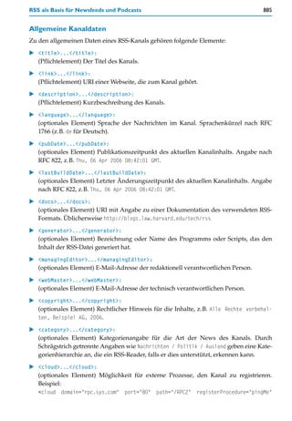 RSS als Basis für Newsfeeds und Podcasts                                           885


Allgemeine Kanaldaten
Zu den allgemeinen Daten eines RSS-Kanals gehören folgende Elemente:

   <title>...</title>:
   (Pflichtelement) Der Titel des Kanals.

   <link>...</link>:
   (Pflichtelement) URI einer Webseite, die zum Kanal gehört.

   <description>...</description>:
   (Pflichtelement) Kurzbeschreibung des Kanals.

   <language>...</language>:
   (optionales Element) Sprache der Nachrichten im Kanal. Sprachenkürzel nach RFC
   1766 (z.B. de für Deutsch).

   <pubDate>...</pubDate>:
   (optionales Element) Publikationszeitpunkt des aktuellen Kanalinhalts. Angabe nach
   RFC 822, z.B. Thu, 06 Apr 2006 08:42:01 GMT.

   <lastBuildDate>...</lastBuildDate>:
   (optionales Element) Letzter Änderungszeitpunkt des aktuellen Kanalinhalts. Angabe
   nach RFC 822, z.B. Thu, 06 Apr 2006 08:42:01 GMT.

   <docs>...</docs>:
   (optionales Element) URI mit Angabe zu einer Dokumentation des verwendeten RSS-
   Formats. Üblicherweise http://blogs.law.harvard.edu/tech/rss

   <generator>...</generator>:
   (optionales Element) Bezeichnung oder Name des Programms oder Scripts, das den
   Inhalt der RSS-Datei generiert hat.

   <managingEditor>...</managingEditor>:
   (optionales Element) E-Mail-Adresse der redaktionell verantwortlichen Person.

   <webMaster>...</webMaster>:
   (optionales Element) E-Mail-Adresse der technisch verantwortlichen Person.

   <copyright>...</copyright>:
   (optionales Element) Rechtlicher Hinweis für die Inhalte, z.B. Alle Rechte vorbehal-
   ten, Beispiel AG, 2006.

   <category>...</category>:
   (optionales Element) Kategorienangabe für die Art der News des Kanals. Durch
   Schrägstrich getrennte Angaben wie Nachrichten / Politik / Ausland geben eine Kate-
   gorienhierarchie an, die ein RSS-Reader, falls er dies unterstützt, erkennen kann.
   <cloud>...</cloud>:
   (optionales Element) Möglichkeit für externe Prozesse, den Kanal zu registrieren.
   Beispiel:
   <cloud domain="rpc.sys.com" port="80" path="/RPC2" registerProcedure="pingMe"
 