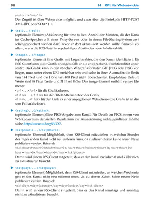 886                                                          14   XML für Webentwickler


      protocol="soap"/>
      Der Zugriff ist über Webservices möglich, und zwar über die Protokolle HTTP-POST,
      XML-RPC oder SOAP 1.1.

   <ttl>...</ttl>:
   (optionales Element) Abkürzung für time to live. Anzahl der Minuten, die der Kanal
   im Cache-Speicher z.B. eines Proxy-Servers oder in einem File-Sharing-System zwi-
   schengespeichert werden darf, bevor er dort aktualisiert werden sollte. Sinnvoll vor
   allem, wenn die RSS-Datei in regelmäßigen Abständen neue Inhalte erhält.

   <image>...</image>:
   (optionales Element) Eine Grafik mit Logocharakter, die den Kanal identifiziert. Ein
   RSS-Client kann diese Grafik anzeigen, falls er die entsprechende Funktionalität unter-
   stützt, Die Grafik kann in den üblichen Webgrafikformaten GIF, JPEG oder PNG vor-
   liegen, muss unter einem URI erreichbar sein und sollte in ihren Ausmaßen die Breite
   von 144 Pixel und die Höhe von 400 Pixel nicht überschreiten. Empfohlene Default-
   Werte sind 88 Pixel Breite und 31 Pixel Höhe. Das image-Element enthält weitere Ele-
   mente:
   <url>...</url> für die Grafikadresse,
   <title>...</title> für den Titel/Alternativtext der Grafik,
   <link>...</link> für den Link zu einer angegebenen Webadresse (die Grafik ist in die-
   sem Fall anklickbar).

   <rating>...</rating>:
   (optionales Element) Eine PICS-Angabe zum Kanal. Für Details zu PICS, einem vom
   W3-Konsortium definierten Regularium zur Auszeichnung nichtjugendfreier Inhalte,
   siehe http://www.w3.org/PICS/.
   <skipHours>...</skipHours>:
   (optionales Element) Möglichkeit, dem RSS-Client mitzuteilen, in welchen Stunden
   des Tages er den Kanal nicht neu einlesen muss, da zu diesen Zeiten keine neuen News
   publiziert werden. Beispiel:
      <skipHours><hour>0</hour><hour>1</hour><hour>2</hour><hour>3</hour><hour>4</
      hour><hour>5</hour><hour>6</hour></skipHours>
      Damit wird einem RSS-Client mitgeteilt, dass er den Kanal zwischen 0 und 6 Uhr nicht
      zu aktualisieren braucht.

   <skipDays>...</skipDays>:
   (optionales Element) Möglichkeit, dem RSS-Client mitzuteilen, an welchen Wochenta-
   gen er den Kanal nicht neu einlesen muss, da zu diesen Zeiten keine neuen News
   publiziert werden. Beispiel:
      <skipDays><day>Saturday</day><day>Sunday</day></skipDays>
      Damit wird einem RSS-Client mitgeteilt, dass er den Kanal samstags und sonntags
      nicht zu aktualisieren braucht.
 