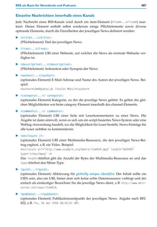 RSS als Basis für Newsfeeds und Podcasts                                             887


Einzelne Nachrichten innerhalb eines Kanals
Jede Nachricht eines RSS-Kanals wird durch ein item-Element (<item>...</item>) mar-
kiert. Dieses Element enthält selbst wiederum einige Pflichtelemente sowie diverse
optionale Elemente, durch die Einzelheiten der jeweiligen News definiert werden:

   <title>...</title>:
   (Pflichtelement) Titel der jeweiligen News.

   <link>...</link>:
   (Pflichtelement) URI einer Webseite, auf welcher die News als normale Webseite ver-
   fügbar ist.

   <description>...</description>:
   (Pflichtelement) Anlesertext oder Synopsis der News.

   <author>...</author>:
   (optionales Element) E-Mail-Adresse und Name des Autors der jeweiligen News. Bei-
   spiel:
   <author>s6m4@yahoo.de (Stefan Münz)</author>

   <category>...</ category>:
   (optionales Element) Kategorie, zu der die jeweilige News gehört. Es gelten die glei-
   chen Möglichkeiten wie beim category-Element innerhalb des channel-Elements.
   <comments>...</ comments>:
   (optionales Element) URI einer Seite mit Leserkommentaren zu einer News. Die
   Angabe ist dann sinnvoll, wenn es sich um ein script-basiertes News-System oder eine
   Weblog-Anwendung handelt, wo die Möglichkeit für Leser besteht, News-Einträge für
   alle Leser sichtbar zu kommentieren.

   <enclosure />:
   (optionales Element) URI einer Multimedia-Ressource, die den jeweiligen News-Bei-
   trag ergänzt, z.B. ein Video. Beispiel:
   <enclosure url="http://www.example.org/media/item934.mpg" length="869489"
   type="video/mpeg" />
   Das length-Attribut gibt die Anzahl der Bytes der Multimedia-Ressource an und das
   type-Attribut den Mime-Type.

   <guid>...</guid>:
   (optionales Element) Abkürzung für globally unique identifier. Der Inhalt sollte ein
   URN sein, also ein URI, hinter dem sich keine echte Datenressource verbirgt und der
   einfach als eindeutiger Bezeichner für die jeweilige News dient, z.B. http://www.mein-
   server.net/news/item934.

   <pubDate>...</pubDate>:
   (optionales Element) Publikationszeitpunkt der jeweiligen News. Angabe nach RFC
   822, z.B. Thu, 06 Apr 2006 08:42:01 GMT.
 