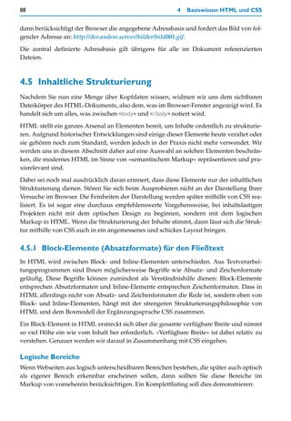 88                                                        4   Basiswissen HTML und CSS


dann berücksichtigt der Browser die angegebene Adressbasis und fordert das Bild von fol-
gender Adresse an: http://der.andere.server/bilder/bild001.gif.

Die zentral definierte Adressbasis gilt übrigens für alle im Dokument referenzierten
Dateien.



4.5 Inhaltliche Strukturierung
Nachdem Sie nun eine Menge über Kopfdaten wissen, widmen wir uns dem sichtbaren
Dateikörper des HTML-Dokuments, also dem, was im Browser-Fenster angezeigt wird. Es
handelt sich um alles, was zwischen <body> und </body> notiert wird.

HTML stellt ein ganzes Arsenal an Elementen bereit, um Inhalte ordentlich zu strukturie-
ren. Aufgrund historischer Entwicklungen sind einige dieser Elemente heute veraltet oder
sie gehören noch zum Standard, werden jedoch in der Praxis nicht mehr verwendet. Wir
werden uns in diesem Abschnitt daher auf eine Auswahl an solchen Elementen beschrän-
ken, die modernes HTML im Sinne von »semantischem Markup« repräsentieren und pra-
xisrelevant sind.

Dabei sei noch mal ausdrücklich daran erinnert, dass diese Elemente nur der inhaltlichen
Strukturierung dienen. Stören Sie sich beim Ausprobieren nicht an der Darstellung Ihrer
Versuche im Browser. Die Feinheiten der Darstellung werden später mithilfe von CSS rea-
lisiert. Es ist sogar eine durchaus empfehlenswerte Vorgehensweise, bei inhaltslastigen
Projekten nicht mit dem optischen Design zu beginnen, sondern mit dem logischen
Markup in HTML. Wenn die Strukturierung der Inhalte stimmt, dann lässt sich die Struk-
tur mithilfe von CSS auch in ein angemessenes und schickes Layout bringen.


4.5.1 Block-Elemente (Absatzformate) für den Fließtext
In HTML wird zwischen Block- und Inline-Elementen unterschieden. Aus Textverarbei-
tungsprogrammen sind Ihnen möglicherweise Begriffe wie Absatz- und Zeichenformate
geläufig. Diese Begriffe können zumindest als Verständnishilfe dienen: Block-Elemente
entsprechen Absatzformaten und Inline-Elemente entsprechen Zeichenformaten. Dass in
HTML allerdings nicht von Absatz- und Zeichenformaten die Rede ist, sondern eben von
Block- und Inline-Elementen, hängt mit der strengeren Strukturierungsphilosophie von
HTML und dem Boxmodell der Ergänzungssprache CSS zusammen.

Ein Block-Element in HTML erstreckt sich über die gesamte verfügbare Breite und nimmt
so viel Höhe ein wie vom Inhalt her erforderlich. »Verfügbare Breite« ist dabei relativ zu
verstehen. Genauer werden wir darauf in Zusammenhang mit CSS eingehen.

Logische Bereiche
Wenn Webseiten aus logisch unterscheidbaren Bereichen bestehen, die später auch optisch
als eigener Bereich erkennbar erscheinen sollen, dann sollten Sie diese Bereiche im
Markup von vorneherein berücksichtigen. Ein Komplettlisting soll dies demonstrieren:
 