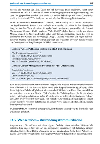 Webservices – Anwendungskommunikation                                                   889


Wie Sie als Anbieter den XML-Code der RSS-Newsfeed-Datei speichern, bleibt Ihnen
überlassen. Er kann z.B. in einer Textdatei mit einer geeigneten Endung wie Endung .xml
oder .rss gespeichert werden oder auch von einem PHP-Script mit dem Content-Typ
application/xml als HTTP-Header an den aufrufenden Client ausgeliefert werden.

Da ein RSS-Feed eine zusätzliche Art darstellt, Inhalte verfügbar zu machen, existiert in
der Regel bereits ein Konzept, wie laufende neue Inhalte, z.B. News, in das Webangebot
integriert werden. Viele Websites, die solche Services anbieten, werden über ein Content
Management System (CMS) gepflegt. Viele CMS-Produkte haben wiederum eigene
Module speziell für News und bieten dabei auch die Möglichkeit an, einen RSS-Feed zu
generieren. Das Gleiche gilt für Weblogs (Blogs). Letztere werden in der Regel mit web-
basierten Weblog-Publishing-Systemen gepflegt, die wiederum in vielen Fällen optional
das Generieren von Blog-Einträgen in RSS-Form erlauben.


 Links zu Weblog-Publishing-Systemen mit RSS-Unterstützung
 WordPress: http://wordpress.org/
 (en, PHP- und MySQL-basiert, OpenSource)
 Serendipity: http://www.s9y.org/
 (en, PHP-basiert, OpenSource/BSD-Lizenz)

 Links zu Content-Management-Systemen mit RSS-Unterstützung

 Typo3: http://typo3.com/
 (en, PHP- und MySQL-basiert, OpenSource)
 Drupal: http://drupal.org/
 (en, PHP- und MySQL- oder PostgreSQL-basiert, OpenSource)

Falls Sie nicht mit einem CMS oder einem Blog-System arbeiten können oder wollen und
Ihre Webseiten z.B. als statische Seiten ohne jede Script-Unterstützung pflegen, bleibt
Ihnen in jedem Fall die Möglichkeit, eine statische RSS-Datei von Hand über einen Editor
zu bearbeiten, ebenso wie Sie die HTML-Dateien der Website pflegen. Da Sie die Inhalte
jedoch gleichzeitig auf einer normalen Webseite anbieten sollten, bleibt in diesem Fall nur,
die Daten an zwei Stellen zu pflegen. Für einfache Anwendungsfälle genügt das. Sobald
jedoch mehrere Personen redaktionell an einem News-Service arbeiten, ist eine solche
Lösung unbefriedigend.

In Abschnitt 14.8.6 stellen wir eine separate, PHP-basierte Lösung vor, die einen RSS-Feed
dynamisch generiert.



14.5 Webservices – Anwendungskommunikation
Angenommen, Sie möchten auf einer eigenen Website einen aktuellen Wetterbericht
anbieten. Eine andere Site, die sich auf Wetterdaten spezialisiert hat, liefert die nötigen
aktuellen Daten. Diese Daten können Sie an der gewünschten Stelle Ihrer Website ein-
bauen. Oder Sie überwachen mit Hilfe eigener Webanwendungen eBay-Auktionen, ermit-
 
