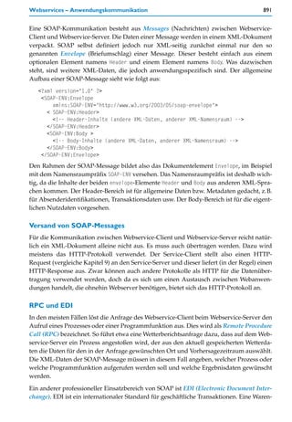 Webservices – Anwendungskommunikation                                                   891


Eine SOAP-Kommunikation besteht aus Messages (Nachrichten) zwischen Webservice-
Client und Webservice-Server. Die Daten einer Message werden in einem XML-Dokument
verpackt. SOAP selbst definiert jedoch nur XML-seitig zunächst einmal nur den so
genannten Envelope (Briefumschlag) einer Message. Dieser besteht einfach aus einem
optionalen Element namens Header und einem Element namens Body. Was dazwischen
steht, sind weitere XML-Daten, die jedoch anwendungsspezifisch sind. Der allgemeine
Aufbau einer SOAP-Message sieht wie folgt aus:
   <?xml version="1.0" ?>
    <SOAP-ENV:Envelope
        xmlns:SOAP-ENV="http://www.w3.org/2003/05/soap-envelope">
      < SOAP-ENV:Header>
        <!-- Header-Inhalte (andere XML-Daten, anderer XML-Namensraum) -->
      </SOAP-ENV:Header>
      <SOAP-ENV:Body >
        <!-- Body-Inhalte (andere XML-Daten, anderer XML-Namensraum) -->
      </SOAP-ENV:Body>
    </SOAP-ENV:Envelope>
Den Rahmen der SOAP-Message bildet also das Dokumentelement Envelope, im Beispiel
mit dem Namensraumpräfix SOAP-ENV versehen. Das Namensraumpräfix ist deshalb wich-
tig, da die Inhalte der beiden envelope-Elemente Header und Body aus anderen XML-Spra-
chen kommen. Der Header-Bereich ist für allgemeine Daten bzw. Metadaten gedacht, z.B.
für Absenderidentifikationen, Transaktionsdaten usw. Der Body-Bereich ist für die eigent-
lichen Nutzdaten vorgesehen.

Versand von SOAP-Messages
Für die Kommunikation zwischen Webservice-Client und Webservice-Server reicht natür-
lich ein XML-Dokument alleine nicht aus. Es muss auch übertragen werden. Dazu wird
meistens das HTTP-Protokoll verwendet. Der Service-Client stellt also einen HTTP-
Request (vergleiche Kapitel 9) an den Service-Server und dieser liefert (in der Regel) einen
HTTP-Response aus. Zwar können auch andere Protokolle als HTTP für die Datenüber-
tragung verwendet werden, doch da es sich um einen Austausch zwischen Webanwen-
dungen handelt, die ohnehin Webserver benötigen, bietet sich das HTTP-Protokoll an.

RPC und EDI
In den meisten Fällen löst die Anfrage des Webservice-Client beim Webservice-Server den
Aufruf eines Prozesses oder einer Programmfunktion aus. Dies wird als Remote Procedure
Call (RPC) bezeichnet. So führt etwa eine Wetterberichtsanfrage dazu, dass auf dem Web-
service-Server ein Prozess angestoßen wird, der aus den aktuell gespeicherten Wetterda-
ten die Daten für den in der Anfrage gewünschten Ort und Vorhersagezeitraum auswählt.
Die XML-Daten der SOAP-Message müssen in diesem Fall angeben, welcher Prozess oder
welche Programmfunktion aufgerufen werden soll und welche Ergebnisdaten gewünscht
werden.

Ein anderer professioneller Einsatzbereich von SOAP ist EDI (Electronic Document Inter-
change). EDI ist ein internationaler Standard für geschäftliche Transaktionen. Eine Waren-
 