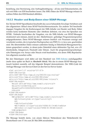 892                                                        14   XML für Webentwickler


bestellung, eine Stornierung, eine Auftragsbestätigung – all das sind Dokumentarten, die
sich mit Hilfe von EDI beschreiben lassen. Die XML-Daten der SOAP-Message müssen in
solchen Fällen den EDI-Standard abbilden.


14.5.2 Header- und Body-Daten einer SOAP-Message
Ein Teil der SOAP-Spezifikation beschreibt das zuvor behandelte Envelope-Verfahren und
den allgemeinen Ablauf eines SOAP-Nachrichtenaustauschs. Ein anderer Teil beschreibt
dagegen Vorgaben für die Kodierungsart der XML-Inhalte von Header und Body. Dabei
werden keine konkreten Elemente oder Attribute definiert, wie etwa bei Sprachen wie
HTML. Vielmehr beschreiben die Vorgaben, wie die XML-Inhalte von SOAP-Messages
strukturiert sein müssen, damit sie den »Bedürfnissen« geläufiger Programmiersprachen
entgegenkommen. Denn SOAP-Messages müssen letztlich von Prozessen erzeugt und
verarbeitet werden, die in typischen Hochsprachen wie PHP, C(++), Java usw. geschrieben
sind. Die übermittelten Daten müssen außerdem häufig in Datenbank-Management-Sys-
temen gespeichert werden, in denen jedes Datenfeld einen definierten Typ hat, wie z.B.
Zeichenkette, Integerwert, Floatzahl oder Datum. Auch für programmiersprachentypi-
sche Datentypen wie Arrays oder Structs wird beschrieben, wie deren XML-Repräsenta-
tion allgemein aussehen sollte.

Bei den Datentypen wird dabei auf den Standard von XML-Schema zurückgegriffen
(mehr dazu später im Buch in Abschnitt 14.6.6). Wie das in einem SOAP-Message-Aus-
tausch konkret aussieht, soll das folgende Beispiel demonstrieren. Der XML-Code der
Anfrage-Message vom Service-Client an den Service-Server lautet:
      <?xml version="1.0" encoding="UTF-8"?>
      <SOAP-ENV:Envelope
      xmlns:SOAP-ENV="http://www.w3.org/2003/05/soap-envelope"
      xmlns:xsd="http://www.w3.org/2001/XMLSchema"
      xmlns:xsi="http://www.w3.org/2001/XMLSchema-instance">
      <SOAP-ENV:Header>
         <W:auth xmlns:W="http://www.example.org/urns/w">
         <W:user>client0837</W:user>
         <W:pwd>fzudfhrnfd5567832hh145bnfnjrug5</W:pwd>
         </W:auth>
      </SOAP-ENV:Header>
      <SOAP-ENV:Body>
         <WD:getWeather xmlns:WD="http://www.example.org/urns/wd">
            <WD:forCountryCode xsi:type="xsd:string">
            GER
            </WD:forCountryCode>
            <WD:fromDate xsi:type="xsd:date">2006-05-17</WD:fromDate>
            <WD:toDate xsi:type="xsd:date">2006-05-20</WD:toDate>
         </WD:getWeather>
      </SOAP-ENV:Body>
      </SOAP-ENV:Envelope>
Die Message besteht darin, von einem fiktiven Wetterdienst den Wetterbericht für
Deutschland vom 17. bis zum 20. Mai 2006 anzufordern.
 