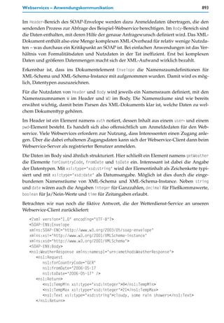 Webservices – Anwendungskommunikation                                               893


Im Header-Bereich des SOAP-Envelope werden dazu Anmeldedaten übertragen, die den
sendenden Prozess zur Abfrage des Beispiel-Webservice berechtigen. Im Body-Bereich sind
die Daten enthalten, mit deren Hilfe der genaue Anfragewunsch definiert wird. Das XML-
Dokument enthält also eine Menge komplexen XML-Overhead für relativ wenige Nutzda-
ten – was durchaus ein Kritikpunkt an SOAP ist. Bei einfachen Anwendungen ist das Ver-
hältnis von Formalitätsdaten und Nutzdaten in der Tat ineffizient. Erst bei komplexen
Daten und größeren Datenmengen macht sich der XML-Aufwand wirklich bezahlt.

Erkennbar ist, dass ins Dokumentelement Envelope die Namensraumdefinitionen für
XML-Schema und XML-Schema-Instance mit aufgenommen wurden. Damit wird es mög-
lich, Datentypen auszuzeichnen.

Für die Nutzdaten von Header und Body wird jeweils ein Namensraum definiert, mit den
Namensraumnamen W im Header und WD im Body. Die Namensräume sind wie bereits
erwähnt wichtig, damit beim Parsen des XML-Dokuments klar ist, welche Daten zu wel-
chem Dokumenttyp gehören.

Im Header ist ein Element namens auth notiert, dessen Inhalt aus einem user- und einem
pwd-Element besteht. Es handelt sich also offensichtlich um Anmeldedaten für den Web-
service. Viele Webservices erfordern zur Nutzung, dass Interessenten einen Zugang anle-
gen. Über die dabei erhaltenen Zugangsdaten kann sich der Webservice-Client dann beim
Webservice-Server als registrierter Benutzer anmelden.

Die Daten im Body sind ähnlich strukturiert. Hier schließt ein Element namens getWeather
die Elemente forCountryCode, fromDate und toDate ein. Interessant ist dabei die Angabe
der Datentypen. Mit xsi:type="xsd:string" wird der Elementinhalt als Zeichenkette typi-
siert und mit xsi:type="xsd:date" als Datumsangabe. Möglich ist dies durch die einge-
bundenen Namensräume von XML-Schema und XML-Schema-Instance. Neben string
und date wären auch die Angaben integer für Ganzzahlen, decimal für Fließkommawerte,
boolean für Ja/Nein-Werte und time für Zeitangaben erlaubt.

Betrachten wir nun noch die fiktive Antwort, die der Wetterdienst-Service an unseren
Webservice-Client zurückliefert:
   <?xml version="1.0" encoding="UTF-8"?>
   <SOAP-ENV:Envelope
   xmlns:SOAP-ENC="http://www.w3.org/2003/05/soap-envelope"
   xmlns:xsi="http://www.w3.org/2001/XMLSchema-instance"
   xmlns:xsd="http://www.w3.org/2001/XMLSchema">
   <SOAP-ENV:Body>
   <ns1:WeatherResponse xmlns:namesp1="urn:xmethodsWeatherResponse">
      <ns1:Request
         ns1:forCountryCode="GER"
         ns1:fromDate="2006-05-17
         ns1:toDate="2006-05-17" />
      <ns1:Return>
         <ns1:TempMin xsi:type="xsd:integer">8</ns1:TempMin>
         <ns1:TempMax xsi:type="xsd:integer">21</ns1:TempMax>
         <ns1:Text xsi:type="xsd:string">cloudy, some rain showers</ns1:Text>
      </ns1:Return>
 
