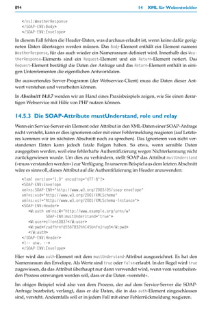 894                                                          14   XML für Webentwickler


      </ns1:WeatherResponse
      </SOAP-ENV:Body>
      </SOAP-ENV:Envelope>
In diesem Fall fehlen die Header-Daten, was durchaus erlaubt ist, wenn keine dafür geeig-
neten Daten übertragen werden müssen. Das Body-Element enthält ein Element namens
WeatherResponse, für das auch wieder ein Namensraum definiert wird. Innerhalb des Wea-
therResponse-Elements sind ein Request-Element und ein Return-Element notiert. Das
Request-Element bestätigt die Daten der Anfrage und das Return-Element enthält in eini-
gen Unterelementen die eigentlichen Antwortdaten.

Ihr auswertendes Server-Programm (der Webservice-Client) muss die Daten dieser Ant-
wort verstehen und verarbeiten können.

In Abschnitt 14.8.7 werden wir an Hand eines Praxisbeispiels zeigen, wie Sie einen derar-
tigen Webservice mit Hilfe von PHP nutzen können.


14.5.3 Die SOAP-Attribute mustUnderstand, role und relay
Wenn ein Service-Server ein Element oder Attribut in den XML-Daten einer SOAP-Anfrage
nicht versteht, kann er dies ignorieren oder mit einer Fehlermeldung reagieren (auf Letzte-
res kommen wir im nächsten Abschnitt noch zu sprechen). Das Ignorieren von nicht ver-
standenen Daten kann jedoch fatale Folgen haben. So etwa, wenn sensible Daten
ausgegeben werden, weil eine fehlerhafte Authentifizierung wegen Nichterkennung nicht
zurückgewiesen wurde. Um dies zu verhindern, stellt SOAP das Attribut mustUnderstand
(»muss verstanden werden«) zur Verfügung. In unserem Beispiel aus dem letzten Abschnitt
wäre es sinnvoll, dieses Attribut auf die Authentifizierung im Header anzuwenden:
      <?xml version="1.0" encoding="UTF-8"?>
      <SOAP-ENV:Envelope
      xmlns:SOAP-ENV="http://www.w3.org/2003/05/soap-envelope"
      xmlns:xsd="http://www.w3.org/2001/XMLSchema"
      xmlns:xsi="http://www.w3.org/2001/XMLSchema-instance">
      <SOAP-ENV:Header>
         <W:auth xmlns:W="http://www.example.org/urns/w"
                 SOAP-ENV:mustUnderstand="true">
         <W:user>client0837</W:user>
         <W:pwd>fzudfhrnfd5567832hh145bnfnjrug5</W:pwd>
         </W:auth>
      </SOAP-ENV:Header>
      <!-- usw. -->
      </SOAP-ENV:Envelope>
Hier wird das auth-Element mit dem mustUnderstand-Attribut ausgezeichnet. Es hat den
Namensraum des Envelope. Als Werte sind true oder false erlaubt. In der Regel wird true
zugewiesen, da das Attribut überhaupt nur dann verwendet wird, wenn vom verarbeiten-
den Prozess erzwungen werden soll, dass er die Daten »versteht«.

Im obigen Beispiel wird also von dem Prozess, der auf dem Service-Server die SOAP-
Anfrage bearbeitet, verlangt, dass er die Daten, die in das auth-Element eingeschlossen
sind, versteht. Andernfalls soll er in jedem Fall mit einer Fehlerrückmeldung reagieren.
 