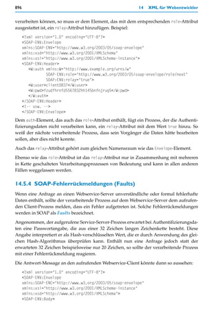896                                                         14   XML für Webentwickler


verarbeiten können, so muss er dem Element, das mit dem entsprechenden role-Attribut
ausgestattet ist, ein relay-Attribut hinzufügen. Beispiel:
      <?xml version="1.0" encoding="UTF-8"?>
      <SOAP-ENV:Envelope
      xmlns:SOAP-ENV="http://www.w3.org/2003/05/soap-envelope"
      xmlns:xsd="http://www.w3.org/2001/XMLSchema"
      xmlns:xsi="http://www.w3.org/2001/XMLSchema-instance">
      <SOAP-ENV:Header>
         <W:auth xmlns:W="http://www.example.org/urns/w"
                 SOAP-ENV:role="http://www.w3.org/2003/05/soap-envelope/role/next"
                 SOAP:ENV:relay="true">
         <W:user>client0837</W:user>
         <W:pwd>fzudfhrnfd5567832hh145bnfnjrug5</W:pwd>
         </W:auth>
      </SOAP-ENV:Header>
      <!-- usw. -->
      </SOAP-ENV:Envelope>
Dem auth-Element, das auch das role-Attribut enthält, fügt ein Prozess, der die Authenti-
fizierungsdaten nicht verarbeiten kann, ein relay-Attribut mit dem Wert true hinzu. So
weiß der nächste verarbeitende Prozess, dass sein Vorgänger die Daten hätte bearbeiten
sollen, aber dies nicht konnte.
Auch das relay-Attribut gehört zum gleichen Namensraum wie das Envelope-Element.

Ebenso wie das role-Attribut ist das relay-Attribut nur in Zusammenhang mit mehreren
in Kette geschalteten Verarbeitungsprozessen von Bedeutung und kann in allen anderen
Fällen weggelassen werden.


14.5.4 SOAP-Fehlerrückmeldungen (Faults)
Wenn eine Anfrage an einen Webservice-Server unverständliche oder formal fehlerhafte
Daten enthält, sollte der verarbeitende Prozess auf dem Webservice-Server dem aufrufen-
den Client-Prozess melden, dass ein Fehler aufgetreten ist. Solche Fehlerrückmeldungen
werden in SOAP als Faults bezeichnet.

Angenommen, der aufgerufene Service-Server-Prozess erwartet bei Authentifizierungsda-
ten eine Passwortangabe, die aus einer 32 Zeichen langen Zeichenkette besteht. Diese
Angabe interpretiert er als Hash-verschlüsselten Wert, die er durch Anwendung des glei-
chen Hash-Algorithmus überprüfen kann. Enthält nun eine Anfrage jedoch statt der
erwarteten 32 Zeichen beispielsweise nur 20 Zeichen, so sollte der verarbeitende Prozess
mit einer Fehlerrückmeldung reagieren.

Die Antwort-Message an den aufrufenden Webservice-Client könnte dann so aussehen:
      <?xml version="1.0" encoding="UTF-8"?>
      <SOAP-ENV:Envelope
      xmlns:SOAP-ENC="http://www.w3.org/2003/05/soap-envelope"
      xmlns:xsi="http://www.w3.org/2001/XMLSchema-instance"
      xmlns:xsd="http://www.w3.org/2001/XMLSchema">
      <SOAP-ENV:Body>
 