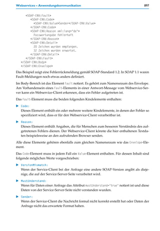 Webservices – Anwendungskommunikation                                                897


      <SOAP-ENV:Fault>
         <SOAP-ENV:Code>
           <SOAP-ENV:Value>Sender</SOAP-ENV:Value>
         </SOAP-ENV:Code>
         <SOAP-ENV:Reason xml:lang="de">
           Passwortangabe fehlerhaft
         </SOAP-ENV:Reason>
         <SOAP-ENV:Detail>
           20 Zeichen wurden empfangen.
           32 Zeichen wurden erwartet.
         </SOAP-ENV:Detail>
      </SOAP-ENV:Fault>
   </SOAP-ENV:Body>
   </SOAP-ENV:Envelope>
Das Beispiel zeigt eine Fehlerrückmeldung gemäß SOAP-Standard 1.2. In SOAP 1.1 waren
Fault-Meldungen noch etwas anders definiert.

Im Body-Bereich ist das Element Fault notiert. Es gehört zum Namensraum des Envelope.
Am Vorhandensein eines Fault-Elements in einer Antwort-Message vom Webservice-Ser-
ver kann ein Webservice-Client erkennen, dass ein Fehler aufgetreten ist.

Das Fault-Element muss die beiden folgenden Kindelemente enthalten:

   Code:
   Dieses Element enthält ein oder mehrere weitere Kindelemente, in denen der Fehler so
   spezifiziert wird, dass er für den Webservice-Client verarbeitbar ist.

   Reason:
   Dieses Element enthält Angaben, die für Menschen zum besseren Verständnis des auf-
   getretenen Fehlers dienen. Der Webservice-Client könnte die hier enthaltenen Textda-
   ten beispielsweise an den aufrufenden Browser senden.

Alle diese Elemente gehören ebenfalls zum gleichen Namensraum wie das Envelope-Ele-
ment.

Das Code-Element muss in jedem Fall ein Value-Element enthalten. Für dessen Inhalt sind
folgende möglichen Werte vorgeschrieben:

   VersionMismatch:
   Wenn der Service-Client bei der Anfrage eine andere SOAP-Version angibt als dieje-
   nige, die auf der Service-Server-Seite verarbeitet wird.

   MustUnderstand:
   Wenn für Daten einer Anfrage das Attribut mustUnderstand="true" notiert ist und diese
   Daten von der Service-Server-Seite nicht verstanden wurden.

   Sender:
   Wenn der Service-Client die Nachricht formal nicht korrekt erstellt hat oder Daten der
   Anfrage nicht das erwartete Format haben.
 