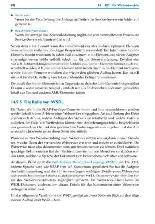 898                                                         14   XML für Webentwickler


   Receiver:
   Wenn bei der Verarbeitung der Anfrage auf Seiten des Service-Servers ein Fehler auf-
   getreten ist.

   DataEncodingUnknown:
   Wenn die Anfrage eine Zeichenkodierung angibt, die vom verarbeitenden Prozess des
   Service-Servers nicht unterstützt wird.

Neben dem Value-Element kann das Code-Element ein oder mehrere optionale Elemente
namens Subcode enthalten (im obigen Beispiel nicht verwendet). Der Inhalt eines Subcode-
Elements besteht wiederum in jedem Fall aus einem Value-Element, das nähere Angaben
zum aufgetretenen Fehler enthält, jedoch nur für die Datenverarbeitung. Denkbar sind
hier z.B. Fehlermeldungsnummern oder Fehlercodes. Subcode-Elemente können auch ver-
schachtelt werden, d.h., ein Subcode-Element kann neben einem Value-Element auch selbst
wieder Subcode-Elemente enthalten, die wieder den gleichen Aufbau haben. Das ist z.B.
sinnvoll für die Darstellung von Fehlerpfaden oder Debug-Informationen.

Der Inhalt des Reason-Elements ist im Gegensatz zu dem des Code-Elements frei gestaltbar.
Er kann – wie in unserem Beispiel – einfach nur aus Text bestehen, aber auch gemischten
Inhalt aus Text und anderen XML-Elementen haben.


14.5.5 Die Rolle von WSDL
Die Daten, die in die SOAP-Envelope-Elemente Header und Body eingeschlossen werden,
werden letztlich vom Anbieter eines Webservices vorgegeben. Art und Umfang der Daten
ergeben sich daraus, welche Anfragen der Webservice verarbeitet und welche Daten er
ausliefert. Im Falle von Wetterdaten könnte eine Anforderungsnachricht beispielsweise
den gewünschten Ort und den gewünschten Vorhersagezeitraum angeben und die Ant-
wortnachricht könnte genau diese Daten übermitteln.

Wenn Sie in Ihrer Webanwendung einen Webservice nutzen wollen, dann müssen Sie wis-
sen, welche Daten der verwendete Webservice erwartet und welche er zurückliefert. Der
Webservice muss also dokumentiert sein, um benutzt werden zu können. Doch natürlich-
sprachige Dokumentation hat den Nachteil, dass sie nur von Menschen verstanden wer-
den kann, welche die Sprache der Dokumentation beherrschen, nicht aber von Software.

An diesem Punkt greift die Web Services Description Language (WSDL) ein. Die XML-
basierte Sprache wird wie SOAP vom W3-Konsortium spezifiziert. Sie hat die Aufgabe,
den Leistungsumfang und die für Anwendungen wichtigen Details eines Webservices
nach einem bestimmten Schema zu dokumentieren. WSDL-Dateien werden über den Ser-
ver des Webservice-Anbieters zugänglich gemacht. Ein Webservice-Client kann das
WSDL-Dokument auslesen, um daraus Details für das Konstruieren einer Webservice-
Anfrage zu entnehmen.

Für das allgemeine Verständnis von WSDL genügt an dieser Stelle ein Blick auf den allge-
meinen Aufbau einer WSDL-Datei.
 
