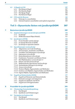 8                                                                        Inhalt


    6.3   @-Regeln in CSS                                                  297
          6.3.1 Die @import-Regel                                          297
          6.3.2 Die @media-Regel                                           298
          6.3.3 Die @page-Regel                                            300
          6.3.4 Die @charset-Regel                                         302
    6.4   CSS und die Browser                                              302
          6.4.1 Netscape 4.x ausschließen                                  303
          6.4.2 Internet Explorer ausschließen und explizit ansprechen     303


    Teil 3 – Dynamische Seiten mit JavaScript/DOM                        307

7   Basiswissen JavaScript/DOM                                            309
    7.1   Implementierungen von JavaScript und DOM                         310
          7.1.1 JavaScript                                                 310
          7.1.2 DOM (Document Object Model)                                311
    7.2   JavaScript in HTML                                               312
          7.2.1 Event-Handler und JavaScript                               312
          7.2.2 JavaScript-Bereiche in HTML                                315
          7.2.3 JavaScript in separaten Dateien                            321
    7.3   Sprachkonzepte von JavaScript                                    323
          7.3.1 Allgemeines zur Code-Erstellung                            323
          7.3.2 Anweisungen, Ausdrücke und Blöcke                          326
          7.3.3 Variablen und Datentypen in JavaScript                     326
          7.3.4 Operatoren in JavaScript                                   333
          7.3.5 Kontrollstrukturen in JavaScript                           341
          7.3.6 Funktionen, Parameter und Return-Werte                     347
          7.3.7 Die Objektstruktur von JavaScript 1.5                      350
          7.3.8 Datum und Zeit mit JavaScript                              352
          7.3.9 Mathematische Operationen mit JavaScript                   356
          7.3.10 Zeichenketten (Strings) in JavaScript                     358
          7.3.11 Arrays in JavaScript                                      362
          7.3.12 Weitere Objekte, Eigenschaften und Methoden               367
          7.3.13 Existenz von Objekten, Eigenschaften und Methoden         374
          7.3.14 Eigene Objekte, Eigenschaften und Methoden                375
    7.4   Zugriff auf Seiteninhalte (DOM)                                  377
          7.4.1 Zugriff auf Elemente und Elementinhalte                    378
          7.4.2 Elemente erzeugen und integrieren                          382
          7.4.3 Zugriff auf Attribute und Werte                            385
          7.4.4 Zugriff auf CSS-Eigenschaften                              389

8   Praxisfälle für JavaScript/DOM                                        393
    8.1   Clientseitige Formularüberprüfung                                393
          8.1.1 Das Beispiel                                               394
          8.1.2 Quelltexte und Erläuterungen                               394
    8.2   Navigation im Explorer-Stil                                      408
          8.2.1 Das Beispiel                                               408
          8.2.2 Quelltexte und Erläuterungen                               409
 