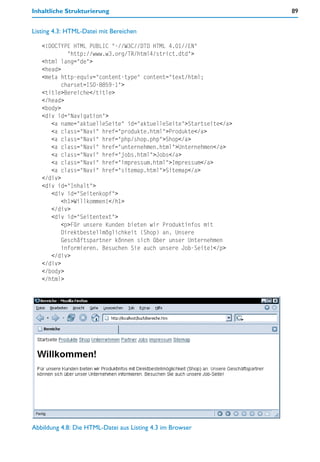 Inhaltliche Strukturierung                                        89


Listing 4.3: HTML-Datei mit Bereichen

   <!DOCTYPE HTML PUBLIC "-//W3C//DTD HTML 4.01//EN"
            "http://www.w3.org/TR/html4/strict.dtd">
   <html lang="de">
   <head>
   <meta http-equiv="content-type" content="text/html;
          charset=ISO-8859-1">
   <title>Bereiche</title>
   </head>
   <body>
   <div id="Navigation">
      <a name="aktuelleSeite" id="aktuelleSeite">Startseite</a>
      <a class="Navi" href="produkte.html">Produkte</a>
      <a class="Navi" href="php/shop.php">Shop</a>
      <a class="Navi" href="unternehmen.html">Unternehmen</a>
      <a class="Navi" href="jobs.html">Jobs</a>
      <a class="Navi" href="impressum.html">Impressum</a>
      <a class="Navi" href="sitemap.html">Sitemap</a>
   </div>
   <div id="Inhalt">
      <div id="Seitenkopf">
          <h1>Willkommen!</h1>
      </div>
      <div id="Seitentext">
          <p>Für unsere Kunden bieten wir Produktinfos mit
          Direktbestellmöglichkeit (Shop) an. Unsere
          Geschäftspartner können sich über unser Unternehmen
          informieren. Besuchen Sie auch unsere Job-Seite!</p>
      </div>
   </div>
   </body>
   </html>




Abbildung 4.8: Die HTML-Datei aus Listing 4.3 im Browser
 