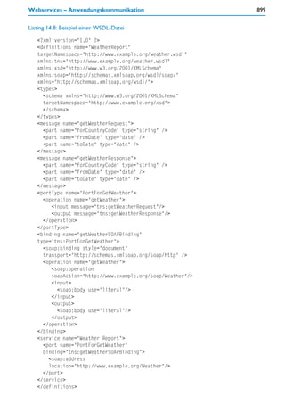 Webservices – Anwendungskommunikation                        899


Listing 14.8: Beispiel einer WSDL-Datei

   <?xml version="1.0" ?>
   <definitions name="WeatherReport"
   targetNamespace="http://www.example.org/weather.wsdl"
   xmlns:tns="http://www.example.org/weather.wsdl"
   xmlns:xsd="http://www.w3.org/2001/XMLSchema"
   xmlns:soap="http://schemas.xmlsoap.org/wsdl/soap/"
   xmlns="http://schemas.xmlsoap.org/wsdl/">
   <types>
     <schema xmlns="http://www.w3.org/2001/XMLSchema"
     targetNamespace="http://www.example.org/xsd">
     </schema>
   </types>
   <message name="getWeatherRequest">
     <part name="forCountryCode" type="string" />
     <part name="fromDate" type="date" />
     <part name="toDate" type="date" />
   </message>
   <message name="getWeatherResponse">
     <part name="forCountryCode" type="string" />
     <part name="fromDate" type="date" />
     <part name="toDate" type="date" />
   </message>
   <portType name="PortForGetWeather">
     <operation name="getWeather">
        <input message="tns:getWeatherRequest"/>
        <output message="tns:getWeatherResponse"/>
     </operation>
   </portType>
   <binding name="getWeatherSOAPBinding"
   type="tns:PortForGetWeather">
     <soap:binding style="document"
     transport="http://schemas.xmlsoap.org/soap/http" />
     <operation name="getWeather">
        <soap:operation
        soapAction="http://www.example.org/soap/Weather"/>
        <input>
           <soap:body use="literal"/>
        </input>
        <output>
           <soap:body use="literal"/>
        </output>
     </operation>
   </binding>
   <service name="Weather Report">
     <port name="PortForGetWeather"
     binding="tns:getWeatherSOAPBinding">
       <soap:address
       location="http://www.example.org/Weather"/>
     </port>
   </service>
   </definitions>
 