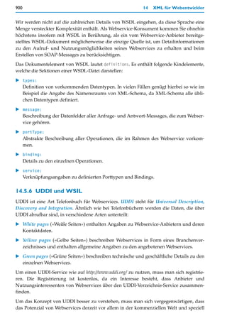 900                                                       14   XML für Webentwickler


Wir werden nicht auf die zahlreichen Details von WSDL eingehen, da diese Sprache eine
Menge versteckter Komplexität enthält. Als Webservice-Konsument kommen Sie ohnehin
höchstens insofern mit WSDL in Berührung, als ein vom Webservice-Anbieter bereitge-
stelltes WSDL-Dokument möglicherweise die einzige Quelle ist, um Detailinformationen
zu den Aufruf- und Nutzungsmöglichkeiten seines Webservices zu erhalten und beim
Erstellen von SOAP-Messages zu berücksichtigen.

Das Dokumentelement von WSDL lautet definitions. Es enthält folgende Kindelemente,
welche die Sektionen einer WSDL-Datei darstellen:

   types:
   Definition von vorkommenden Datentypen. In vielen Fällen genügt hierbei so wie im
   Beispiel die Angabe des Namensraums von XML-Schema, da XML-Schema alle übli-
   chen Datentypen definiert.

   message:
   Beschreibung der Datenfelder aller Anfrage- und Antwort-Messages, die zum Webser-
   vice gehören.

   portType:
   Abstrakte Beschreibung aller Operationen, die im Rahmen des Webservice vorkom-
   men.

   binding:
   Details zu den einzelnen Operationen.

   service:
   Verknüpfungsangaben zu definierten Porttypen und Bindings.


14.5.6 UDDI und WSIL
UDDI ist eine Art Telefonbuch für Webservices. UDDI steht für Universal Description,
Discovery and Integration. Ähnlich wie bei Telefonbüchern werden die Daten, die über
UDDI abrufbar sind, in verschiedene Arten unterteilt:

   White pages (»Weiße Seiten«) enthalten Angaben zu Webservice-Anbietern und deren
   Kontaktdaten.
   Yellow pages (»Gelbe Seiten«) beschreiben Webservices in Form eines Branchenver-
   zeichnisses und enthalten allgemeine Angaben zu den angebotenen Webservices.

   Green pages (»Grüne Seiten«) beschreiben technische und geschäftliche Details zu den
   einzelnen Webservices.

Um einen UDDI-Service wie auf http://www.uddi.org/ zu nutzen, muss man sich registrie-
ren. Die Registrierung ist kostenlos, da ein Interesse besteht, dass Anbieter und
Nutzungsinteressenten von Webservices über den UDDI-Verzeichnis-Service zusammen-
finden.

Um das Konzept von UDDI besser zu verstehen, muss man sich vergegenwärtigen, dass
das Potenzial von Webservices derzeit vor allem in der kommerziellen Welt und speziell
 